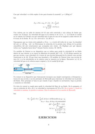 Con qué velocidad v se debe soplar el aire para levantar la moneda? =1.29 kg/m3 
Sol: 
FB =PA=mg, P =P2−P1= 
1 
2 
2, 
v1 
v1= 
2mg 
A 
r 
=11.7m/s 
Una cañería con un radio de interior de 6.5 mm está conectado a una cabeza de ducha que 
cuenta con 12 hoyos. La velocidad del agua en la cañería es de 1.2 m / s. (a) Calcule el caudal 
en la cañería (b) Calcule con qué velocidad sale el agua de uno de los agujeros (radio efectivo de 
0.4 mm) de la ducha. R: (a) 1.6 x 10-4 m3/s. (b) 20 m/s. 
Supongamos que un viento está soplando a 15-m / s, a través del techo de su casa. La densidad 
del aire es 1,29 kg / m3. (a) Determinar la reducción de la presión (por debajo de la presión 
atmosférica del aire estacionario) que acompaña este viento. (b) Explique por qué algunos 
techos son soplados hacia fuera durante fuertes vientos. R: 150 Pa. 
Un medidor de Venturi es un dispositivo que se utiliza para medir la velocidad de un fluido 
dentro de una tubería, si se conoce la diferencia de presión P = P2 − P1 El dibujo muestra un 
gas que circula a una velocidad v2 a través de una sección horizontal de la tubería cuya sección 
transversal es de A2. El gas tiene una densidad . El medidor de Venturi tiene una sección de 
área A1 y se ha introducido en la cañería como se muestra en la figura. Encuentre (a) v2, la 
velocidad del gas en la tubería mayor original y (b) el caudal Q del gas. 
Un venturi es un dispositivo que clasicamente incorpora una simple convergencia y divergencia a 
travez de una sección y usa los principios de Bernoulli para relacionar la velocidad con la presión 
del fluido. Este principio se basa en que cuando el gas o liquido en movimiento, baja su presión 
y aumenta su velocidad. 
Un tubo de venturi es usado para medir la velocidad del flujo de un fluido. En la garganta, el 
area es reducida de A2 a A1 y su velocidad se incrementa de V2 a V1. En el punto 1, donde la 
velocidad es máxima, la presión es mínima. Esto lo sabemos de la ecuación de Bernoulli. 
Sol: 
P2+ 
1 
2 
2=P1+ 
v2 
1 
2 
2 , de la ec. deBernoulli con y2= y1 
v1 
A1v1=A2v2, de la ec. de continuidad 
P = 
1 
2 
(( 
A2 
A1 
)2 
2, 
−1)v2 
(a) v2= 
2P 
(( 
A2 
A1 
)2−1) 
s 
(b) Q=v2A2 
EJERCICIOS 
9 
 