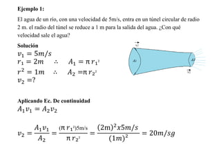 Ejemplo 1:
El agua de un río, con una velocidad de 5m/s, entra en un túnel circular de radio
2 m. el radio del túnel se reduce a 1 m para la salida del agua. ¿Con qué
velocidad sale el agua?
Solución
𝑣1 = 5𝑚/𝑠
𝑟₁ = 2𝑚 ∴ 𝐴1 = π 𝑟₁²
𝑟2 = 1𝑚 ∴ 𝐴2 =π 𝑟₂²
𝑣2 =?
Aplicando Ec. De continuidad
𝐴1 𝑣1 = 𝐴2 𝑣2
𝑣2 =
𝐴1 𝑣1
𝐴2
=
(π 𝑟₁²)5m/s
π 𝑟₂²
=
2m 2 𝑥5𝑚/𝑠
(1𝑚)²
= 20𝑚/𝑠𝑔
 