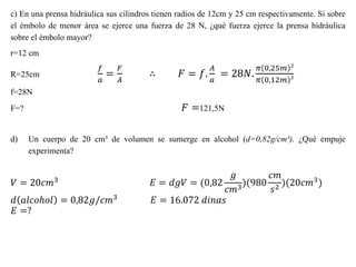 c) En una prensa hidráulica sus cilindros tienen radios de 12cm y 25 cm respectivamente. Si sobre
el émbolo de menor área se ejerce una fuerza de 28 N, ¿qué fuerza ejerce la prensa hidráulica
sobre el émbolo mayor?
r=12 cm
R=25cm
𝑓
𝑎
=
𝐹
𝐴
∴ 𝐹 = 𝑓.
𝐴
𝑎
= 28𝑁.
𝜋 0,25𝑚 ²
𝜋 0,12𝑚 ²
f=28N
F=? 𝐹 =121,5N
d) Un cuerpo de 20 cm³ de volumen se sumerge en alcohol (d=0,82g/cm³). ¿Qué empuje
experimenta?
𝑉 = 20𝑐𝑚3 𝐸 = 𝑑𝑔𝑉 = (0,82
𝑔
𝑐𝑚3
)(980
𝑐𝑚
𝑠2
)(20𝑐𝑚3)
𝑑 𝑎𝑙𝑐𝑜ℎ𝑜𝑙 = 0,82𝑔/𝑐𝑚3
𝐸 = 16.072 𝑑𝑖𝑛𝑎𝑠
𝐸 =?
 