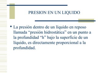 PRESION EN UN LIQUIDO
 La presión dentro de un líquido en reposo
llamada “presión hidrostática” en un punto a
la profundidad “h” bajo la superficie de un
líquido, es directamente proporcional a la
profundidad.
 