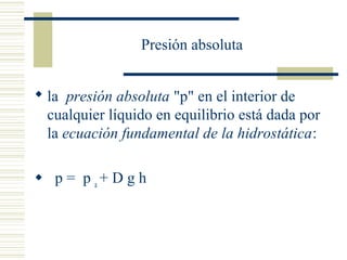 Presión absoluta
 la presión absoluta "p" en el interior de
cualquier líquido en equilibrio está dada por
la ecuación fundamental de la hidrostática:
 p = p a
+ D g h
 