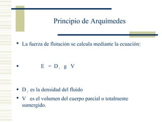 Principio de Arquímedes
 La fuerza de flotación se calcula mediante la ecuación:
 E = D f
g V
 D f
es la densidad del fluido
 V es el volumen del cuerpo parcial o totalmente
sumergido.
 