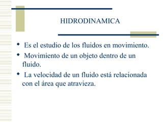 HIDRODINAMICA
 Es el estudio de los fluidos en movimiento.
 Movimiento de un objeto dentro de un
fluido.
 La velocidad de un fluido está relacionada
con el área que atravieza.
 