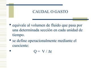 CAUDAL O GASTO
 equivale al volumen de fluido que pasa por
una determinada sección en cada unidad de
tiempo.
 se define operacionalmente mediante el
cuociente:
 Q = V / ∆t
 