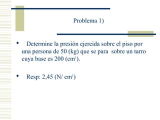 Problema 1)
 Determine la presión ejercida sobre el piso por
una persona de 50 (kg) que se para sobre un tarro
cuya base es 200 (cm2
).
 Resp: 2,45 (N/ cm2
)
 