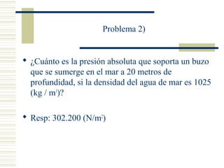 Problema 2)
 ¿Cuánto es la presión absoluta que soporta un buzo
que se sumerge en el mar a 20 metros de
profundidad, si la densidad del agua de mar es 1025
(kg / m3
)?
 Resp: 302.200 (N/m2
)
 