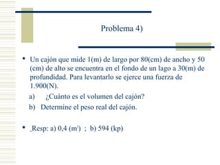 Problema 4)
 Un cajón que mide 1(m) de largo por 80(cm) de ancho y 50
(cm) de alto se encuentra en el fondo de un lago a 30(m) de
profundidad. Para levantarlo se ejerce una fuerza de
1.900(N).
a) ¿Cuánto es el volumen del cajón?
b) Determine el peso real del cajón.
 Resp: a) 0,4 (m3
) ; b) 594 (kp)
 