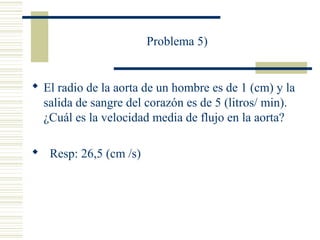 Problema 5)
 El radio de la aorta de un hombre es de 1 (cm) y la
salida de sangre del corazón es de 5 (litros/ min).
¿Cuál es la velocidad media de flujo en la aorta?
 Resp: 26,5 (cm /s)
 
