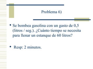 Problema 6)
 Se bombea gasolina con un gasto de 0,5
(litros / seg.). ¿Cuánto tiempo se necesita
para llenar un estanque de 60 litros?
 Resp: 2 minutos.
 