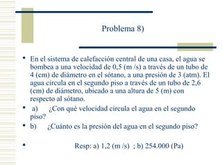 Problema 8)
 En el sistema de calefacción central de una casa, el agua se
bombea a una velocidad de 0,5 (m /s) a través de un tubo de
4 (cm) de diámetro en el sótano, a una presión de 3 (atm). El
agua circula en el segundo piso a través de un tubo de 2,6
(cm) de diámetro, ubicado a una altura de 5 (m) con
respecto al sótano.
 a) ¿Con qué velocidad circula el agua en el segundo
piso?
 b) ¿Cuánto es la presión del agua en el segundo piso?
 Resp: a) 1,2 (m /s) ; b) 254.000 (Pa)
 