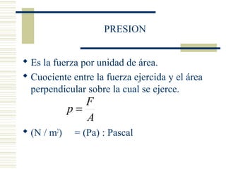 PRESION
 Es la fuerza por unidad de área.
 Cuociente entre la fuerza ejercida y el área
perpendicular sobre la cual se ejerce.
 (N / m2
) = (Pa) : Pascal
A
F
p =
 