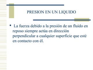 PRESION EN UN LIQUIDO
 La fuerza debido a la presión de un fluido en
reposo siempre actúa en dirección
perpendicular a cualquier superficie que esté
en contacto con él.
 