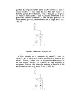 pérdida de carga localizada, como puedan ser los de tipo de
mallas metálicas y los filtros de superficie con huecos de
tamaño grande. Evidentemente, esto se traduce que el grado
de filtración conseguida no sea muy buena. El tamaño de las
partículas filtradas colocando el filtro en esta posición son
relativamente grandes, encontrándose en el rango de los 50 a
100 µm.
Figura 5. Filtrado en la aspiración
• Filtro situado en el conducto de impulsión: dada su
situación, en la salida de la bomba, se sitúa en la línea de alta
presión. Esto condiciona que los filtros así situados requieran
de una mayor robustez. No obstante, en esta posición se
consiguen filtrados más exigentes, estando el tamaño de las
partículas retenidas en el rango de los 10 a 25 µm.
 