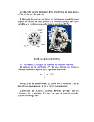 siendo, C la carrera del pistón, D es el diámetro de cada pistón
y Z es el número de pistones.
2. Bombas de pistones radiales: en este tipo se puede también
regular el caudal de cada pistón. Su cilindrada puede ser fija o
variable, y el rendimiento puede llegar a ser de un 99 %.
Bomba de pistones radiales
>> Acceder a Catálogos de bombas de pistones radiales
El cálculo de la cilindrada (V) de una bomba de pistones
radiales se obtiene a partir de la siguiente expresión:
π
V = · e · D2
· Z
2
siendo, e es la excentricidad (o doble de la carrera), D es el
diámetro de cada pistón y Z es el número de pistones.
3. Bombas de pistones axiales: también pueden ser de
cilindrada fija o variable. En las que son de caudal variable,
pueden autorregularse.
 