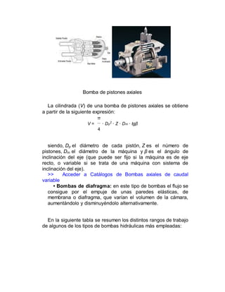Bomba de pistones axiales
La cilindrada (V) de una bomba de pistones axiales se obtiene
a partir de la siguiente expresión:
π
V = · Dp
2
· Z · Dm · tgβ
4
siendo, Dp el diámetro de cada pistón, Z es el número de
pistones, Dm el diámetro de la máquina y β es el ángulo de
inclinación del eje (que puede ser fijo si la máquina es de eje
recto, o variable si se trata de una máquina con sistema de
inclinación del eje).
>> Acceder a Catálogos de Bombas axiales de caudal
variable
• Bombas de diafragma: en este tipo de bombas el flujo se
consigue por el empuje de unas paredes elásticas, de
membrana o diafragma, que varían el volumen de la cámara,
aumentándolo y disminuyéndolo alternativamente.
En la siguiente tabla se resumen los distintos rangos de trabajo
de algunos de los tipos de bombas hidráulicas más empleadas:
 