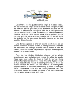 Los cilindros lineales pueden ser de simple o de doble efecto.
En los cilindros de simple efecto el aceite entra sólo por un lado
del émbolo, por lo que sólo puede transmitir esfuerzo en un
sentido. El retroceso se consigue o bien por el peso propio del
cilindro, bien por la acción de un muelle o por una fuerza exterior
(ejemplo, la propia carga que se eleva). Por el contrario, en los
cilindros de doble efecto, el aceite puede entrar por los dos lados
del émbolo, por lo que puede transmitir esfuerzo en los dos
sentidos del movimiento.
Uno de los aspectos a tener en cuenta en el diseño de un
cilindro hidráulico es cómo realizar el amortiguamiento o frenada
del movimiento del vástago, cuando éste se acerca al final de
carrera, evitando así que se produzcan impactos entre el pistón
interior y la tapa del cilindro.
Para ello los cilindros hidráulicos disponen de un pivote
amortiguador que paulatinamente reduce la salida del aceite
hasta que, poco antes de llegar al final de carrera, cierra
totalmente el paso del caudal de salida del aceite, "bypasseando"
el flujo mediante una válvula de estrangulamiento por donde se
evacua el resto del aceite. De este modo se va disminuyendo
progresivamente la velocidad del cilindro y el pistón se consigue
frenar suavemente. Este tipo de amortiguamiento para las
posiciones finales de carrera se utiliza si las velocidades del
cilindro oscilan entre 6 m/min y 20 m/min.
 