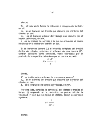 104
siendo,
Fr, el valor de la fuerza de retroceso o recogida del émbolo,
en kN.
de, es el diámetro del émbolo que discurre por el interior del
cilindro, en mm.
dv, es el diámetro exterior del vástago que discurre por el
interior del cilindro, en mm.
p es la presión de servicio a la que se encuentra el aceite
hidráulico en el interior del cilindro, en bar.
Si se denomina carrera (L) al recorrido completo del émbolo
dentro del cilindro, entonces el volumen de una carrera (V),
también conocido como cilindrada, viene expresada por el
producto de la superficie del émbolo por su carrera, es decir,
π · de
2
V = · L
4
donde,
V, es la cilindrada o volumen de una carrera, en mm3
.
de, es el diámetro del émbolo que discurre por el interior del
cilindro, en mm.
L, es la longitud de la carrera del vástago, en mm.
Por otro lado, conocida la carrera (L) del vástago y medido el
tiempo (t) empleado en su recorrido, se puede calcular la
velocidad (v) con que se mueve el vástago, según la expresión
siguiente:
L
v =
103
· t
siendo,
 
