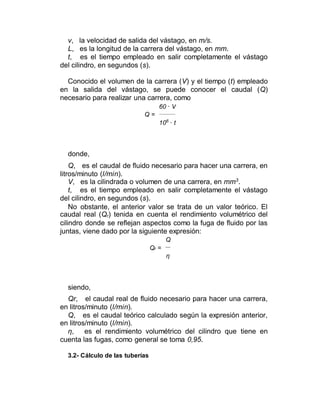 v, la velocidad de salida del vástago, en m/s.
L, es la longitud de la carrera del vástago, en mm.
t, es el tiempo empleado en salir completamente el vástago
del cilindro, en segundos (s).
Conocido el volumen de la carrera (V) y el tiempo (t) empleado
en la salida del vástago, se puede conocer el caudal (Q)
necesario para realizar una carrera, como
60 · V
Q =
106
· t
donde,
Q, es el caudal de fluido necesario para hacer una carrera, en
litros/minuto (l/min).
V, es la cilindrada o volumen de una carrera, en mm3
.
t, es el tiempo empleado en salir completamente el vástago
del cilindro, en segundos (s).
No obstante, el anterior valor se trata de un valor teórico. El
caudal real (Qr) tenida en cuenta el rendimiento volumétrico del
cilindro donde se reflejan aspectos como la fuga de fluido por las
juntas, viene dado por la siguiente expresión:
Q
Qr =
η
siendo,
Qr, el caudal real de fluido necesario para hacer una carrera,
en litros/minuto (l/min).
Q, es el caudal teórico calculado según la expresión anterior,
en litros/minuto (l/min).
η, es el rendimiento volumétrico del cilindro que tiene en
cuenta las fugas, como general se toma 0,95.
3.2- Cálculo de las tuberías
 
