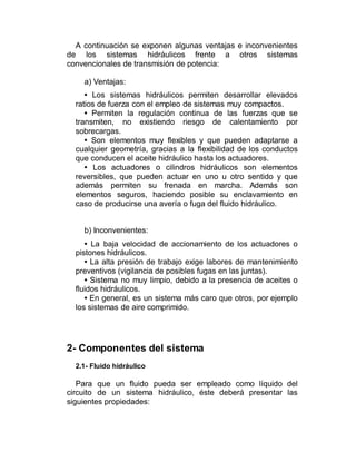 A continuación se exponen algunas ventajas e inconvenientes
de los sistemas hidráulicos frente a otros sistemas
convencionales de transmisión de potencia:
a) Ventajas:
• Los sistemas hidráulicos permiten desarrollar elevados
ratios de fuerza con el empleo de sistemas muy compactos.
• Permiten la regulación continua de las fuerzas que se
transmiten, no existiendo riesgo de calentamiento por
sobrecargas.
• Son elementos muy flexibles y que pueden adaptarse a
cualquier geometría, gracias a la flexibilidad de los conductos
que conducen el aceite hidráulico hasta los actuadores.
• Los actuadores o cilindros hidráulicos son elementos
reversibles, que pueden actuar en uno u otro sentido y que
además permiten su frenada en marcha. Además son
elementos seguros, haciendo posible su enclavamiento en
caso de producirse una avería o fuga del fluido hidráulico.
b) Inconvenientes:
• La baja velocidad de accionamiento de los actuadores o
pistones hidráulicos.
• La alta presión de trabajo exige labores de mantenimiento
preventivos (vigilancia de posibles fugas en las juntas).
• Sistema no muy limpio, debido a la presencia de aceites o
fluidos hidráulicos.
• En general, es un sistema más caro que otros, por ejemplo
los sistemas de aire comprimido.
2- Componentes del sistema
2.1- Fluido hidráulico
Para que un fluido pueda ser empleado como líquido del
circuito de un sistema hidráulico, éste deberá presentar las
siguientes propiedades:
 