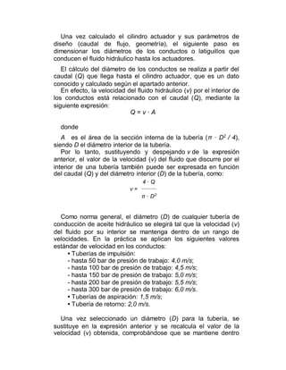 Una vez calculado el cilindro actuador y sus parámetros de
diseño (caudal de flujo, geometría), el siguiente paso es
dimensionar los diámetros de los conductos o latiguillos que
conducen el fluido hidráulico hasta los actuadores.
El cálculo del diámetro de los conductos se realiza a partir del
caudal (Q) que llega hasta el cilindro actuador, que es un dato
conocido y calculado según el apartado anterior.
En efecto, la velocidad del fluido hidráulico (v) por el interior de
los conductos está relacionado con el caudal (Q), mediante la
siguiente expresión:
Q = v · A
donde
A es el área de la sección interna de la tubería (π · D2
/ 4),
siendo D el diámetro interior de la tubería.
Por lo tanto, sustituyendo y despejando v de la expresión
anterior, el valor de la velocidad (v) del fluido que discurre por el
interior de una tubería también puede ser expresada en función
del caudal (Q) y del diámetro interior (D) de la tubería, como:
4 · Q
v =
π · D2
Como norma general, el diámetro (D) de cualquier tubería de
conducción de aceite hidráulico se elegirá tal que la velocidad (v)
del fluido por su interior se mantenga dentro de un rango de
velocidades. En la práctica se aplican los siguientes valores
estándar de velocidad en los conductos:
• Tuberías de impulsión:
- hasta 50 bar de presión de trabajo: 4,0 m/s;
- hasta 100 bar de presión de trabajo: 4,5 m/s;
- hasta 150 bar de presión de trabajo: 5,0 m/s;
- hasta 200 bar de presión de trabajo: 5,5 m/s;
- hasta 300 bar de presión de trabajo: 6,0 m/s.
• Tuberías de aspiración: 1,5 m/s;
• Tubería de retorno: 2,0 m/s.
Una vez seleccionado un diámetro (D) para la tubería, se
sustituye en la expresión anterior y se recalcula el valor de la
velocidad (v) obtenida, comprobándose que se mantiene dentro
 
