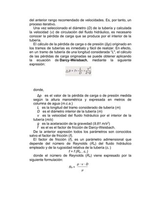del anterior rango recomendado de velocidades. Es, por tanto, un
proceso iterativo.
Una vez seleccionado el diámetro (D) de la tubería y calculada
la velocidad (v) de circulación del fluido hidráulico, es necesario
conocer la pérdida de carga que se produce por el interior de la
tubería.
El cálculo de la pérdida de carga o de presión (Δp) originado en
los tramos de tuberías es inmediato y fácil de realizar. En efecto,
en un tramo de tubería de una longitud considerada "L", el cálculo
de las pérdidas de carga originadas se puede obtener aplicando
la ecuación de Darcy-Weisbach, mediante la siguiente
expresión:
donde,
Δp es el valor de la pérdida de carga o de presión medida
según la altura manométrica y expresada en metros de
columna de agua (m.c.a.)
L es la longitud del tramo considerado de tubería (m)
D es el diámetro interior de la tubería (m)
v es la velocidad del fluido hidráulico por el interior de la
tubería (m/s)
g es la acelaración de la gravedad (9,81 m/s2
)
f es el es el factor de fricción de Darcy-Weisbach.
De la anterior expresión todos los parámetros son conocidos
salvo el factor de fricción (f).
El factor de fricción (f), es un parámetro adimensional que
depende del número de Reynolds (Re) del fluido hidráulico
empleado y de la rugosidad relativa de la tubería (εr )
f = f (Re , εr )
donde el número de Reynolds (Re) viene expresado por la
siguiente formulación:
Re =
ρ · v · D
μ
 