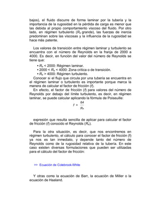bajos), el fluido discurre de forma laminar por la tubería y la
importancia de la rugosidad en la pérdida de carga es menor que
las debida al propio comportamiento viscoso del fluido. Por otro
lado, en régimen turbulento (Re grande), las fuerzas de inercia
predominan sobre las viscosas y la influencia de la rugosidad se
hace más patente.
Los valores de transición entre régimen laminar y turbulento se
encuentra con el número de Reynolds en la franja de 2000 a
4000. Es decir, en función del valor del número de Reynolds se
tiene que:
• Re < 2000: Régimen laminar.
• 2000 < Re < 4000: Zona crítica o de transición.
• Re > 4000: Régimen turbulento.
Conocer si el flujo que circula por una tubería se encuentra en
el régimen laminar o turbulento es importante porque marca la
manera de calcular el factor de fricción (f).
En efecto, el factor de fricción (f) para valores del número de
Reynolds por debajo del límite turbulento, es decir, en régimen
laminar, se puede calcular aplicando la fórmula de Poiseuille:
f =
64
Re
expresión que resulta sencilla de aplicar para calcular el factor
de fricción (f) conocido el Reynolds (Re).
Para la otra situación, es decir, que nos encontremos en
régimen turbulento, el cálculo para conocer el factor de fricción (f)
ya nos es tan inmediato, y depende tanto del número de
Reynolds como de la rugosidad relativa de la tubería. En este
caso existen diversas formulaciones que pueden ser utilizadas
para el cálculo del factor de fricción:
>> Ecuación de Colebrook-White
Y otras como la ecuación de Barr, la ecuación de Miller o la
ecuación de Haaland.
 