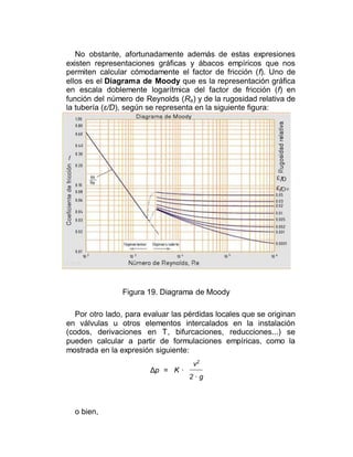 No obstante, afortunadamente además de estas expresiones
existen representaciones gráficas y ábacos empíricos que nos
permiten calcular cómodamente el factor de fricción (f). Uno de
ellos es el Diagrama de Moody que es la representación gráfica
en escala doblemente logarítmica del factor de fricción (f) en
función del número de Reynolds (Re) y de la rugosidad relativa de
la tubería (ε/D), según se representa en la siguiente figura:
Figura 19. Diagrama de Moody
Por otro lado, para evaluar las pérdidas locales que se originan
en válvulas u otros elementos intercalados en la instalación
(codos, derivaciones en T, bifurcaciones, reducciones...) se
pueden calcular a partir de formulaciones empíricas, como la
mostrada en la expresión siguiente:
Δp = K ·
v2
2 · g
o bien,
 