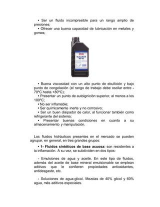 • Ser un fluido incompresible para un rango amplio de
presiones;
• Ofrecer una buena capacidad de lubricación en metales y
gomas;
• Buena viscosidad con un alto punto de ebullición y bajo
punto de congelación (el rango de trabajo debe oscilar entre -
70ºC hasta +80ºC);
• Presentar un punto de autoignición superior, al menos a los
100ºC;
• No ser inflamable;
• Ser químicamente inerte y no corrosivo;
• Ser un buen disipador de calor, al funcionar también como
refrigerante del sistema;
• Presentar buenas condiciones en cuanto a su
almacenamiento y manipulación.
Los fluidos hidráulicos presentes en el mercado se pueden
agrupar, en general, en tres grandes grupos:
• 1- Fluidos sintéticos de base acuosa: son resistentes a
la inflamación. A su vez, se subdividen en dos tipos:
- Emulsiones de agua y aceite. En este tipo de fluidos,
además del aceite de base mineral emulsionable se emplean
aditivos que le confieren propiedades antioxidantes,
antidesgaste, etc.
- Soluciones de agua-glicol. Mezclas de 40% glicol y 60%
agua, más aditivos especiales.
 