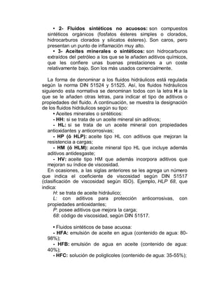 • 2- Fluidos sintéticos no acuosos: son compuestos
sintéticos orgánicos (fosfatos ésteres simples o clorados,
hidrocarburos clorados y silicatos ésteres). Son caros, pero
presentan un punto de inflamación muy alto.
• 3- Aceites minerales o sintéticos: son hidrocarburos
extraídos del petróleo a los que se le añaden aditivos químicos,
que les confiere unas buenas prestaciones a un coste
relativamente bajo. Son los más usados comercialmente.
La forma de denominar a los fluidos hidráulicos está regulada
según la norma DIN 51524 y 51525. Así, los fluidos hidráulicos
siguiendo esta normativa se denominan todos con la letra H a la
que se le añaden otras letras, para indicar el tipo de aditivos o
propiedades del fluido. A continuación, se muestra la designación
de los fluidos hidráulicos según su tipo:
• Aceites minerales o sintéticos:
- HH: si se trata de un aceite mineral sin aditivos;
- HL: si se trata de un aceite mineral con propiedades
antioxidantes y anticorrosivas;
- HP (ó HLP): aceite tipo HL con aditivos que mejoran la
resistencia a cargas;
- HM (ó HLM): aceite mineral tipo HL que incluye además
aditivos antidesgaste;
- HV: aceite tipo HM que además incorpora aditivos que
mejoran su índice de viscosidad.
En ocasiones, a las siglas anteriores se les agrega un número
que indica el coeficiente de viscosidad según DIN 51517
(clasificación de viscosidad según ISO). Ejemplo, HLP 68, que
indica:
H: se trata de aceite hidráulico;
L: con aditivos para protección anticorrosivas, con
propiedades antioxidantes;
P: posee aditivos que mejora la carga;
68: código de viscosidad, según DIN 51517.
• Fluidos sintéticos de base acuosa:
- HFA: emulsión de aceite en agua (contenido de agua: 80-
98%);
- HFB: emulsión de agua en aceite (contenido de agua:
40%);
- HFC: solución de poliglicoles (contenido de agua: 35-55%);
 