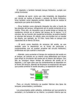 El depósito o también llamado tanque hidráulico, cumple con
varias funciones:
- Además de servir, como uso más inmediato, de dispositivo
por donde se realiza el llenado y vaciado de fluido hidráulico,
sirve también como depósito pulmón desde donde se realiza la
aspiración por parte de la bomba.
- Sirve también como elemento disipador de calor a través de
las paredes del tanque, refrigerando así el aceite contenido en su
interior. Para ello, es necesario que el aceite tenga un tiempo de
residencia mínimo en el interior del tanque de al menos 1 ó 2
minutos. Así en función del caudal de la bomba, se podría diseñar
el volumen del tanque. En efecto, para una bomba con un caudal
de diseño, por ejemplo, de 10 l/min, haría falta un tanque con
capacidad de al menos 20 litros.
- Al servir como depósito de remanso del aceite, se usa
también para la deposición en el fondo de partículas y
contaminantes que se puedan arrastrar del circuito hidráulico,
evitándose así que vuelvan a recircular.
- Además, para aumentar el tiempo de residencia del aceite en
el tanque, se colocan en su interior unos deflectores que sirven
para dirigir la circulación del aceite por el interior del tanque. Con
ello se consigue mayor tiempo de estancia del aceite en el
depósito, y da lugar para que los contaminantes se depositen en
el fondo del tanque, además de favorecer la evaporación del agua
que pueda contener el aceite disuelto y la separación del aire.
Para un circuito hidráulico se pueden fabricar dos tipos de
tanques: presurizados y ventilados.
Los presurizados están sellados, evitándose así que penetre la
suciedad y la humedad en su interior. La presión interna que se
 