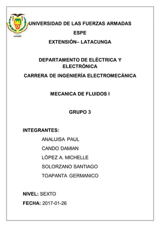 UNIVERSIDAD DE LAS FUERZAS ARMADAS
ESPE
EXTENSIÓN– LATACUNGA
DEPARTAMENTO DE ELÉCTRICA Y
ELECTRÓNICA
CARRERA DE INGENIERÍA ELECTROMECÁNICA
MECANICA DE FLUIDOS I
GRUPO 3
INTEGRANTES:
ANALUISA PAUL
CANDO DAMIAN
LÓPEZ A. MICHELLE
SOLORZANO SANTIAGO
TOAPANTA GERMANICO
NIVEL: SEXTO
FECHA: 2017-01-26
 