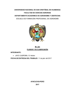 UNIVERSIDAD NACIONAL DE SAN CRISTÓBAL DE HUAMANGA
FACULTAD DE CIENCIAS AGRARIAS
DEPARTAMENTO ACADEMICO DE AGRONOMIA Y ZOOTECNIA
ESCUELA DE FORMACIÓN PROFESIONAL DE AGRONOMÍA
IR- 341
FLUIDOS Y SU CLASIFICACIÓN
INTEGRANTE:
 JAYO CUSIPOMA, R. Herber
FECHA DE ENTREGA DEL TRABAJO: 11 de julio del 2017
AYACUCHO-PERÚ
2017
 
