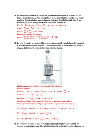 39. Un objeto posee una fuerza ascensional neutra cuando su densidad se iguala a la del
líquido en donde se encuentra sumergido, de forma que ni flota i se hunde. ¿qué masa
de plomo debería añadirse a un nadador de 85 kg y de densidad media 0,96 kg/L que
bucea en agua dulce para que su fuerza ascensional fuese neutra?
𝑬𝑬 = 𝑷𝑷𝒏𝒏 + 𝑷𝑷𝑷𝑷𝑷𝑷; 𝝆𝝆𝒂𝒂𝒂𝒂𝒂𝒂𝒂𝒂 ∗ �𝑽𝑽𝒂𝒂𝒈𝒈𝒈𝒈𝒈𝒈 + 𝑽𝑽𝒏𝒏� ∗ 𝒈𝒈 = 𝒎𝒎𝒏𝒏 ∗ 𝒈𝒈 + 𝒎𝒎𝑷𝑷𝑷𝑷 ∗ 𝒈𝒈
𝝆𝝆𝒂𝒂𝒂𝒂𝒂𝒂𝒂𝒂 ∗ �𝑽𝑽𝒂𝒂𝒂𝒂𝒂𝒂𝒂𝒂 + 𝑽𝑽𝒏𝒏� = 𝒎𝒎𝒏𝒏 + 𝒎𝒎𝑷𝑷𝑷𝑷
𝝆𝝆𝒂𝒂𝒂𝒂𝒂𝒂𝒂𝒂 ∗ �
𝒎𝒎𝒏𝒏
𝝆𝝆𝒏𝒏
+
𝒎𝒎𝑷𝑷𝑷𝑷
𝝆𝝆𝑷𝑷𝑷𝑷
� = 𝒎𝒎𝒏𝒏 + 𝒎𝒎𝑷𝑷𝑷𝑷
Despejando la masa del plomo:
𝒎𝒎𝑷𝑷𝑷𝑷 =
𝒎𝒎𝒏𝒏∗𝝆𝝆𝑷𝑷𝑷𝑷∗(𝝆𝝆𝒂𝒂𝒂𝒂𝒂𝒂𝒂𝒂−𝝆𝝆𝒏𝒏)
𝝆𝝆𝒏𝒏∗(𝝆𝝆𝑷𝑷𝑷𝑷−𝝆𝝆𝒂𝒂𝒂𝒂𝒂𝒂𝒂𝒂)
=
𝟖𝟖𝟖𝟖∗𝟏𝟏𝟏𝟏,𝟑𝟑∗(𝟏𝟏−𝟎𝟎.𝟗𝟗𝟗𝟗)
𝟎𝟎.𝟗𝟗𝟗𝟗∗(𝟏𝟏𝟏𝟏.𝟑𝟑−𝟏𝟏)
= 𝟑𝟑. 𝟖𝟖𝟖𝟖 𝒌𝒌𝒌𝒌
40. Un vaso de masa 1 kg contiene 2 kg de agua y descansa sobre una balanza. Un bloque de
2 kg de aluminio (densidad específica 2,70) suspendido de un dinamómetro se sumerge
en agua. Determinar las lecturas de ambas balanzas (figura).
La balaznza superior medirá el peso aparente del aluminio.
Balanza superior:
𝑳𝑳𝑳𝑳𝑳𝑳𝑳𝑳𝑳𝑳𝑳𝑳𝑳𝑳 = 𝒎𝒎𝑨𝑨𝑨𝑨 ∗ 𝒈𝒈 − 𝝆𝝆𝒂𝒂𝒂𝒂𝒂𝒂𝒂𝒂 ∗ 𝑽𝑽𝑨𝑨𝑨𝑨 ∗ 𝒈𝒈 = 𝒎𝒎𝑨𝑨𝑨𝑨 ∗ 𝒈𝒈 − 𝝆𝝆𝒂𝒂𝒂𝒂𝒂𝒂𝒂𝒂 ∗
𝒎𝒎𝑨𝑨𝑨𝑨
𝝆𝝆𝑨𝑨𝑨𝑨
∗ 𝒈𝒈
𝑳𝑳𝑳𝑳𝑳𝑳𝑳𝑳𝑳𝑳𝑳𝑳𝑳𝑳 = �𝟏𝟏 −
𝝆𝝆𝒂𝒂𝒂𝒂𝒂𝒂𝒂𝒂
𝝆𝝆𝑨𝑨𝑨𝑨
� ∗ 𝒈𝒈 ∗ 𝒎𝒎𝑨𝑨𝑨𝑨
𝑳𝑳𝑳𝑳𝑳𝑳𝑳𝑳𝑳𝑳𝑳𝑳𝑳𝑳 = �𝟏𝟏 −
𝟏𝟏
𝟐𝟐.𝟕𝟕𝟕𝟕
� ∗ 𝟗𝟗.𝟖𝟖𝟖𝟖 ∗ 𝟐𝟐 = 𝟏𝟏𝟏𝟏.𝟑𝟑𝟑𝟑 𝑵𝑵
La balanza inferior mide la reacción de la fuerza resultante sobre la base.
Actúan por tanto el peso del agua, el peso del vaso y la reacción del empuje:
𝑵𝑵 = �𝒎𝒎𝒂𝒂𝒂𝒂𝒂𝒂𝒂𝒂 + 𝒎𝒎𝒗𝒗𝒗𝒗𝒗𝒗𝒗𝒗� ∗ 𝒈𝒈 + 𝑬𝑬 = �𝒎𝒎𝒂𝒂𝒂𝒂𝒂𝒂𝒂𝒂 + 𝒎𝒎𝒗𝒗𝒗𝒗𝒗𝒗𝒗𝒗� ∗ 𝒈𝒈 + 𝝆𝝆𝒂𝒂𝒂𝒂𝒂𝒂𝒂𝒂 ∗ 𝑽𝑽𝑨𝑨𝑨𝑨 ∗ 𝒈𝒈
𝑵𝑵 = �𝒎𝒎𝒂𝒂𝒂𝒂𝒂𝒂𝒂𝒂 + 𝒎𝒎𝒗𝒗𝒗𝒗𝒗𝒗𝒐𝒐� ∗ 𝒈𝒈 + 𝝆𝝆𝒂𝒂𝒂𝒂𝒂𝒂𝒂𝒂 ∗
𝒎𝒎𝑨𝑨𝑨𝑨
𝝆𝝆𝑨𝑨𝑨𝑨
∗ 𝒈𝒈
𝑵𝑵 = (𝟐𝟐 + 𝟏𝟏) ∗ 𝟗𝟗.𝟖𝟖𝟖𝟖 + 𝟏𝟏𝟏𝟏𝟑𝟑
∗
𝟐𝟐
𝟐𝟐,𝟕𝟕𝟕𝟕∗𝟏𝟏𝟏𝟏𝟑𝟑 ∗ 𝟗𝟗. 𝟖𝟖𝟖𝟖 = 𝟑𝟑𝟑𝟑,𝟕𝟕 𝑵𝑵
41. Un barco que navega por agua de mar (densidad específica 1,03) se encuentra de
repente navegando por agua dulce dónde lógicamente se hunde levemente. Cuando en
 