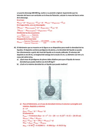 un puerto descarga 600 000 kg, vuelve a su posición original. Suponiendo que los
laterales del barco son verticales en la línea de flotación, calcular la masa del barco antes
de la descarga.
En el mar:
𝒎𝒎𝒕𝒕𝒕𝒕𝒕𝒕𝒕𝒕𝒕𝒕 ∗ 𝒈𝒈 = 𝝆𝝆𝒂𝒂𝒂𝒂𝒂𝒂𝒂𝒂 𝒎𝒎𝒎𝒎𝒎𝒎 ∗ 𝑽𝑽𝒔𝒔𝒔𝒔𝒔𝒔 ∗ 𝒈𝒈 ; 𝒎𝒎𝒕𝒕𝒕𝒕𝒕𝒕𝒕𝒕𝒕𝒕 = 𝝆𝝆𝒂𝒂𝒂𝒂𝒂𝒂𝒂𝒂 𝒎𝒎𝒎𝒎𝒎𝒎 ∗ 𝑽𝑽𝒔𝒔𝒔𝒔𝒔𝒔
En el agua dulce, una vez descargado:
�𝒎𝒎𝒕𝒕𝒕𝒕𝒕𝒕𝒕𝒕𝒕𝒕 − 𝒎𝒎𝒅𝒅𝒅𝒅𝒅𝒅𝒅𝒅𝒅𝒅𝒅𝒅𝒅𝒅𝒅𝒅𝒅𝒅𝒅𝒅� ∗ 𝒈𝒈 = 𝝆𝝆𝒂𝒂𝒂𝒂𝒂𝒂𝒂𝒂 𝒅𝒅𝒅𝒅𝒅𝒅𝒅𝒅𝒅𝒅 ∗ 𝑽𝑽𝒔𝒔𝒔𝒔𝒔𝒔 ∗ 𝒈𝒈
�𝒎𝒎𝒕𝒕𝒕𝒕𝒕𝒕𝒕𝒕𝒕𝒕 − 𝒎𝒎𝒅𝒅𝒅𝒅𝒅𝒅𝒅𝒅𝒅𝒅𝒅𝒅𝒅𝒅𝒅𝒅𝒅𝒅𝒅𝒅� = 𝝆𝝆𝒂𝒂𝒂𝒂𝒂𝒂𝒂𝒂 𝒅𝒅𝒅𝒅𝒅𝒅𝒅𝒅𝒅𝒅 ∗ 𝑽𝑽𝒔𝒔𝒔𝒔𝒔𝒔
Dividiendo las dos ecuaciones:
𝒎𝒎𝒕𝒕𝒕𝒕𝒕𝒕𝒕𝒕𝒕𝒕
𝒎𝒎𝒕𝒕𝒕𝒕𝒕𝒕𝒕𝒕𝒕𝒕− 𝒎𝒎𝒅𝒅𝒅𝒅𝒅𝒅𝒅𝒅𝒅𝒅𝒅𝒅𝒅𝒅𝒅𝒅𝒅𝒅𝒅𝒅
=
𝝆𝝆𝒂𝒂𝒂𝒂𝒂𝒂𝒂𝒂 𝒎𝒎𝒎𝒎𝒎𝒎
𝝆𝝆𝒂𝒂𝒂𝒂𝒂𝒂𝒂𝒂 𝒅𝒅𝒅𝒅𝒅𝒅𝒅𝒅𝒅𝒅
Despejando la masa total:
𝒎𝒎𝒕𝒕𝒕𝒕𝒕𝒕𝒕𝒕𝒕𝒕 =
𝝆𝝆𝒂𝒂𝒂𝒂𝒂𝒂𝒂𝒂 𝒎𝒎𝒎𝒎𝒎𝒎∗𝒎𝒎𝒅𝒅𝒅𝒅𝒅𝒅𝒅𝒅𝒅𝒅𝒅𝒅𝒅𝒅𝒅𝒅𝒅𝒅𝒅𝒅
𝝆𝝆𝒂𝒂𝒂𝒂𝒂𝒂𝒂𝒂 𝒎𝒎𝒎𝒎𝒎𝒎−𝝆𝝆𝒂𝒂𝒂𝒂𝒂𝒂𝒂𝒂 𝒅𝒅𝒅𝒅𝒅𝒅𝒅𝒅𝒅𝒅
=
𝟏𝟏.𝟎𝟎𝟎𝟎∗𝟔𝟔𝟔𝟔𝟔𝟔𝟔𝟔𝟔𝟔𝟔𝟔
𝟎𝟎.𝟎𝟎𝟎𝟎
= 𝟐𝟐,𝟎𝟎𝟎𝟎 ∗ 𝟏𝟏𝟏𝟏𝟕𝟕
𝒌𝒌𝒌𝒌
42. El hidrómetro que se muestra en la figura es un dispositivo para medir la densidad de los
líquidos. El depósito contiene perdigones de plomo, y la densidad del líquido se puede
leer directamente a partir del nivel del líquido en la escala calibrada. El volumen del
depósito es de 20 mL, la longitud del vástago de la escala 15 cm, su diámetro 5,0 mm y la
masa del vidrio 6,0 g.
a) ¿Qué masa de perdigones de plomo debe añadirse para que el líquido de menor
densidad que pueda medirse sea de 0,90 kg/L?
b) ¿Cuál es la máxima densidad de un líquido que pueda medirse?
a) Para el hidrómetro, en el caso de densidad mínima el volumen sumergido será
máximo, depósito y columna:
𝑬𝑬 = 𝑷𝑷
𝝆𝝆𝒎𝒎𝒎𝒎𝒎𝒎 ∗ 𝑽𝑽𝒎𝒎𝒎𝒎𝒎𝒎 ∗ 𝒈𝒈 = 𝒎𝒎𝒕𝒕𝒕𝒕𝒕𝒕𝒕𝒕𝒕𝒕 ∗ 𝒈𝒈
El volumen es:
𝑽𝑽𝒎𝒎𝒎𝒎𝒎𝒎 = 𝑽𝑽𝑽𝑽𝑽𝑽𝑽𝑽𝑽𝑽𝑽𝑽𝑽𝑽 𝒅𝒅𝒅𝒅𝒅𝒅 + 𝝅𝝅 ∗ 𝒓𝒓𝟐𝟐
∗ 𝒉𝒉 = 𝟐𝟐𝟐𝟐 + 𝝅𝝅 ∗ 𝟎𝟎,𝟐𝟐𝟐𝟐𝟐𝟐
∗ 𝟎𝟎.𝟏𝟏𝟏𝟏 = 𝟐𝟐𝟐𝟐.𝟎𝟎𝟎𝟎 𝒎𝒎𝒎𝒎
𝒎𝒎𝒕𝒕𝒕𝒕𝒕𝒕𝒕𝒕𝒕𝒕 = 𝒎𝒎𝑷𝑷𝑷𝑷 + 𝒎𝒎𝒗𝒗𝒗𝒗𝒗𝒗𝒗𝒗𝒗𝒗𝒗𝒗
𝝆𝝆𝒎𝒎𝒎𝒎𝒎𝒎 ∗ 𝑽𝑽𝒎𝒎𝒎𝒎𝒎𝒎 ∗ 𝒈𝒈 = (𝒎𝒎𝑷𝑷𝑷𝑷 + 𝒎𝒎𝒗𝒗𝒗𝒗𝒗𝒗𝒗𝒗𝒗𝒗𝒗𝒗) ∗ 𝒈𝒈
𝒎𝒎𝑷𝑷𝑷𝑷 = 𝝆𝝆𝒎𝒎𝒎𝒎𝒎𝒎 ∗ 𝑽𝑽𝒎𝒎𝒎𝒎𝒎𝒎 − 𝒎𝒎𝒗𝒗𝒗𝒗𝒗𝒗𝒗𝒗𝒗𝒗𝒗𝒗
𝒎𝒎𝑷𝑷𝑷𝑷 = 𝟎𝟎. 𝟗𝟗𝟗𝟗
𝒌𝒌𝒌𝒌
𝑳𝑳
∗ 𝟎𝟎.𝟎𝟎𝟎𝟎𝟎𝟎𝟎𝟎𝟎𝟎 𝑳𝑳 − 𝟎𝟎.𝟎𝟎𝟎𝟎𝟎𝟎 𝒌𝒌𝒌𝒌 = 𝟎𝟎. 𝟎𝟎𝟎𝟎𝟎𝟎𝟎𝟎 𝒌𝒌𝒌𝒌
 