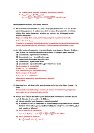 b) En este caso el volumen sumergido será mínimo, el bulbo.
c) 𝝆𝝆𝒎𝒎𝒎𝒎𝒎𝒎 ∗ 𝑽𝑽𝒎𝒎𝒎𝒎𝒎𝒎 ∗ 𝒈𝒈 = 𝒎𝒎𝒕𝒕𝒕𝒕𝒕𝒕𝒕𝒕𝒕𝒕 ∗ 𝒈𝒈
𝝆𝝆𝒎𝒎𝒎𝒎𝒎𝒎 =
𝒎𝒎𝒕𝒕𝒕𝒕𝒕𝒕𝒕𝒕𝒕𝒕
𝑽𝑽𝒎𝒎𝒎𝒎𝒎𝒎
=
𝒎𝒎𝑷𝑷𝑷𝑷+𝒎𝒎𝒗𝒗𝒗𝒗𝒗𝒗𝒗𝒗𝒗𝒗𝒗𝒗
𝑽𝑽𝒎𝒎𝒎𝒎𝒎𝒎
=
(𝟎𝟎.𝟎𝟎𝟎𝟎𝟎𝟎𝟎𝟎+𝟎𝟎.𝟎𝟎𝟎𝟎𝟎𝟎)𝒌𝒌𝒌𝒌
𝟎𝟎.𝟎𝟎𝟎𝟎𝟎𝟎 𝑳𝑳
= 𝟎𝟎. 𝟗𝟗𝟗𝟗𝟗𝟗 𝒌𝒌𝒌𝒌/𝑳𝑳
Principio de continuidad y ecuación de Bernoulli
43. En unos almacenes se exhibe una pelota de playa que se sostiene en el aire de una
corriente que procede de un tubo conectado al escape de un aspirador doméstico.
¿Cómo debe soplar el aire sobre la pelota: por encima o por debajo de la pelota?
Razonar la respuesta.
Sopla por debajo de la pelota, de forma que según la ecuación de Bernoulli:
𝑷𝑷 +
𝟏𝟏
𝟐𝟐
∗ 𝝆𝝆 ∗ 𝒗𝒗𝟐𝟐
= 𝑷𝑷 𝒂𝒂𝒂𝒂𝒂𝒂
Si aumenta la velocidad del fluido disminuye la presión de forma que la menor presión
dentro respecto de la presión atmosférica fuera mantiene la pelota en el chorro.
44. Un tubo horizontal se estrecha en una conducción pasando de un diámetro de 10 cm a
otro de 5 cm. Un fluido circula por su interior desde el diámetro mayor al menor.
a) La velocidad y la presión se incrementan.
b) La velocidad crece y la presión disminuye.
c) La velocidad disminuye y la presión crece.
d) La velocidad y la presión decrecen.
e) La velocidad o la presión cambian, pero no ambas a la vez.
Por la ecuación de continuidad:
𝑭𝑭𝑭𝑭𝑭𝑭𝑭𝑭𝑭𝑭 = 𝑨𝑨 ∗ 𝒗𝒗 = 𝒄𝒄𝒄𝒄𝒄𝒄𝒄𝒄𝒄𝒄𝒄𝒄𝒄𝒄𝒄𝒄𝒄𝒄
Si el área disminuye la velocidad aumenta.
Por la ecuación de Bernoulli:
𝑷𝑷 +
𝟏𝟏
𝟐𝟐
∗ 𝝆𝝆 ∗ 𝒗𝒗𝟐𝟐
= 𝑪𝑪𝑪𝑪𝑪𝑪𝑪𝑪𝑪𝑪𝑪𝑪𝑪𝑪𝑪𝑪𝑪𝑪
Al aumentar la velocidad la presión deberá disminuir.
Respuesta b.
45. Cuando el agua sale de un grifo, la corriente vertical se estrecha al caer el agua. ¿ Por
qué?
En la caída la velocidad del agua aumenta, la presión interna disminuye, la presión
externa del aire produce su estrechamiento.
46. El agua fluye a través de una manguera de 3 cm de diámetro a una velocidad de 0,65
m/s. El diámetro de la boquilla es de 0,30 cm.
a) ¿A qué velocidad pasa el agua a través de la boquilla?
b) Si la bomba situada en un extremo de la manguera y la boquilla en el otro extremo
tienen la misma altura, y si la presión en la boquilla es la presión atmosférica, ¿Cuál
es la presión en la bomba?
a) Por la ecuación de continuidad:
𝑨𝑨𝟏𝟏 ∗ 𝒗𝒗𝟏𝟏 = 𝑨𝑨𝟐𝟐 ∗ 𝒗𝒗𝟐𝟐 ; 𝒗𝒗𝟐𝟐 =
𝑨𝑨𝟏𝟏∗𝒗𝒗𝟏𝟏
𝑨𝑨𝟐𝟐
=
𝒓𝒓𝟏𝟏
𝟐𝟐
∗𝒗𝒗𝟏𝟏
𝒓𝒓𝟐𝟐
𝟐𝟐 =
𝟑𝟑𝟐𝟐∗𝟎𝟎.𝟔𝟔𝟔𝟔
𝟎𝟎.𝟑𝟑𝟐𝟐 = 𝟔𝟔𝟔𝟔.𝟎𝟎 𝒎𝒎/𝒔𝒔
b) Por la ecuación de Bernoulli:
𝑷𝑷𝟏𝟏 +
𝟏𝟏
𝟐𝟐
∗ 𝝆𝝆 ∗ 𝒗𝒗𝟏𝟏
𝟐𝟐
= 𝑷𝑷𝟐𝟐 +
𝟏𝟏
𝟐𝟐
∗ 𝝆𝝆 ∗ 𝒗𝒗𝟐𝟐
𝟐𝟐
 