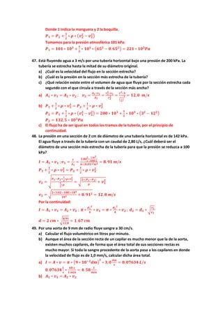 Donde 1 indica la manguera y 2 la boquilla.
𝑷𝑷𝟏𝟏 = 𝑷𝑷𝟐𝟐 +
𝟏𝟏
𝟐𝟐
∗ 𝝆𝝆 ∗ �𝒗𝒗𝟐𝟐
𝟐𝟐
− 𝒗𝒗𝟏𝟏
𝟐𝟐
�
Tomamos para la presión atmosférica 101 kPa:
𝑷𝑷𝟏𝟏 = 𝟏𝟏𝟏𝟏𝟏𝟏 ∗ 𝟏𝟏𝟏𝟏𝟑𝟑
+
𝟏𝟏
𝟐𝟐
∗ 𝟏𝟏𝟏𝟏𝟑𝟑
∗ �𝟔𝟔𝟔𝟔𝟐𝟐
− 𝟎𝟎.𝟔𝟔𝟔𝟔𝟐𝟐� = 𝟐𝟐𝟐𝟐𝟐𝟐 ∗ 𝟏𝟏𝟏𝟏𝟑𝟑
𝑷𝑷𝑷𝑷
47. Está fluyendo agua a 3 m/s por una tubería horizontal bajo una presión de 200 kPa. La
tubería se estrecha hasta la mitad de su diámetro original.
a) ¿Cuál es la velocidad del flujo en la sección estrecha?
b) ¿Cuál es la presión en la sección más estrecha de la tubería?
c) ¿Qué relación existe entre el volumen de agua que fluye por la sección estrecha cada
segundo con el que circula a través de la sección más ancha?
a) 𝑨𝑨𝟏𝟏 ∗ 𝒗𝒗𝟏𝟏 = 𝑨𝑨𝟐𝟐 ∗ 𝒗𝒗𝟐𝟐 ; 𝒗𝒗𝟐𝟐 =
𝑨𝑨𝟏𝟏∗𝒗𝒗𝟏𝟏
𝑨𝑨𝟐𝟐
=
𝒓𝒓𝟏𝟏
𝟐𝟐
∗𝒗𝒗𝟏𝟏
𝒓𝒓𝟐𝟐
𝟐𝟐 =
𝒓𝒓𝟐𝟐∗𝟑𝟑
�
𝒓𝒓
𝟐𝟐
�
𝟐𝟐 = 𝟏𝟏𝟏𝟏,𝟎𝟎 𝒎𝒎/𝒔𝒔
b) 𝑷𝑷𝟏𝟏 +
𝟏𝟏
𝟐𝟐
∗ 𝝆𝝆 ∗ 𝒗𝒗𝟏𝟏
𝟐𝟐
= 𝑷𝑷𝟐𝟐 +
𝟏𝟏
𝟐𝟐
∗ 𝝆𝝆 ∗ 𝒗𝒗𝟐𝟐
𝟐𝟐
𝑷𝑷𝟐𝟐 = 𝑷𝑷𝟏𝟏 +
𝟏𝟏
𝟐𝟐
∗ 𝝆𝝆 ∗ �𝒗𝒗𝟏𝟏
𝟐𝟐
− 𝒗𝒗𝟐𝟐
𝟐𝟐
� = 𝟐𝟐𝟐𝟐𝟐𝟐 ∗ 𝟏𝟏𝟏𝟏𝟑𝟑
+
𝟏𝟏
𝟐𝟐
∗ 𝟏𝟏𝟏𝟏𝟑𝟑
∗ �𝟑𝟑𝟐𝟐
− 𝟏𝟏𝟏𝟏𝟐𝟐�
𝑷𝑷𝟐𝟐 = 𝟏𝟏𝟏𝟏𝟏𝟏,𝟓𝟓 ∗ 𝟏𝟏𝟏𝟏𝟑𝟑
𝑷𝑷𝑷𝑷
c) El flujo ha de ser igual en todos los tramos de la tubería, por el principio de
continuidad.
48. La presión en una sección de 2 cm de diámetro de una tubería horizontal es de 142 kPa.
El agua fluye a través de la tubería con un caudal de 2,80 L/s, ¿Cuál deberá ser el
diámetro de una sección más estrecha de la tubería para que la presión se reduzca a 100
kPa?
𝑰𝑰 = 𝑨𝑨𝟏𝟏 ∗ 𝒗𝒗𝟏𝟏 ;𝒗𝒗𝟏𝟏 =
𝑰𝑰
𝑨𝑨𝟏𝟏
=
𝟐𝟐,𝟖𝟖𝟖𝟖
𝑳𝑳
𝒔𝒔
∗
𝟏𝟏 𝒎𝒎𝟑𝟑
𝟏𝟏𝟏𝟏𝟏𝟏𝟏𝟏 𝑳𝑳
𝝅𝝅∗(𝟎𝟎.𝟎𝟎𝟎𝟎)𝟐𝟐𝒎𝒎𝟐𝟐 = 𝟖𝟖.𝟗𝟗𝟗𝟗 𝒎𝒎/𝒔𝒔
𝑷𝑷𝟏𝟏 +
𝟏𝟏
𝟐𝟐
∗ 𝝆𝝆 ∗ 𝒗𝒗𝟏𝟏
𝟐𝟐
= 𝑷𝑷𝟐𝟐 +
𝟏𝟏
𝟐𝟐
∗ 𝝆𝝆 ∗ 𝒗𝒗𝟐𝟐
𝟐𝟐
𝒗𝒗𝟐𝟐 = �
𝑷𝑷𝟏𝟏−𝑷𝑷𝟐𝟐+
𝟏𝟏
𝟐𝟐
∗𝝆𝝆∗𝒗𝒗𝟏𝟏
𝟐𝟐
𝟏𝟏
𝟐𝟐
∗𝝆𝝆
= �
𝟐𝟐∗(𝑷𝑷𝟏𝟏−𝑷𝑷𝟐𝟐)
𝝆𝝆
+ 𝒗𝒗𝟏𝟏
𝟐𝟐
𝒗𝒗𝟐𝟐 = �𝟐𝟐∗(𝟏𝟏𝟏𝟏𝟏𝟏−𝟏𝟏𝟏𝟏𝟏𝟏)∗𝟏𝟏𝟏𝟏𝟑𝟑
𝟏𝟏𝟏𝟏𝟑𝟑 + 𝟖𝟖. 𝟗𝟗𝟗𝟗𝟐𝟐 = 𝟏𝟏𝟏𝟏.𝟖𝟖 𝒎𝒎/𝒔𝒔
Por la continuidad:
𝑰𝑰 = 𝑨𝑨𝟏𝟏 ∗ 𝒗𝒗𝟏𝟏 = 𝑨𝑨𝟐𝟐 ∗ 𝒗𝒗𝟐𝟐 ; 𝝅𝝅 ∗
𝒅𝒅𝟏𝟏
𝟐𝟐
𝟒𝟒
∗ 𝒗𝒗𝟏𝟏 = 𝝅𝝅 ∗
𝒅𝒅𝟐𝟐
𝟐𝟐
𝟒𝟒
∗ 𝒗𝒗𝟐𝟐 ; 𝒅𝒅𝟐𝟐 = 𝒅𝒅𝟏𝟏 ∗ �
𝒗𝒗𝟏𝟏
𝒗𝒗𝟐𝟐
𝒅𝒅 = 𝟐𝟐 𝒄𝒄𝒄𝒄 ∗ �
𝟖𝟖.𝟗𝟗𝟗𝟗
𝟏𝟏𝟏𝟏.𝟖𝟖
= 𝟏𝟏.𝟔𝟔𝟔𝟔 𝒄𝒄𝒄𝒄
49. Por una aorta de 9 mm de radio fluye sangre a 30 cm/s.
a) Calcular el flujo volumétrico en litros por minuto.
b) Aunque el área de la sección recta de un capilar es mucho menor que la de la aorta,
existen muchos capilares, de forma que el área total de sus secciones rectas es
mucho mayor. Si toda la sangre procedente de la aorta pasa a los capilares en donde
la velocidad de flujo es de 1,0 mm/s, calcular dicha área total.
a) 𝑰𝑰 = 𝑨𝑨 ∗ 𝒗𝒗 = 𝝅𝝅 ∗ �𝟗𝟗 ∗ 𝟏𝟏𝟏𝟏−𝟐𝟐
𝒅𝒅𝒅𝒅�
𝟐𝟐
∗ 𝟑𝟑,𝟎𝟎
𝒅𝒅𝒅𝒅
𝒔𝒔
= 𝟎𝟎.𝟎𝟎𝟎𝟎𝟎𝟎𝟎𝟎𝟎𝟎 𝑳𝑳/𝒔𝒔
𝟎𝟎.𝟎𝟎𝟎𝟎𝟎𝟎𝟎𝟎𝟎𝟎
𝑳𝑳
𝒔𝒔
∗
𝟔𝟔𝟔𝟔 𝒔𝒔
𝟏𝟏 𝒎𝒎𝒎𝒎𝒎𝒎
= 𝟒𝟒. 𝟓𝟓𝟓𝟓
𝑳𝑳
𝒎𝒎𝒎𝒎𝒎𝒎
b) 𝑨𝑨𝟏𝟏 ∗ 𝒗𝒗𝟏𝟏 = 𝑨𝑨𝟐𝟐 ∗ 𝒗𝒗𝟐𝟐
 