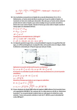 𝑨𝑨𝟐𝟐 =
𝑨𝑨𝟏𝟏∗𝒗𝒗𝟏𝟏
𝒗𝒗𝟐𝟐
=
𝝅𝝅∗𝒓𝒓𝟏𝟏
𝟐𝟐
∗𝒗𝒗𝟏𝟏
𝒗𝒗𝟐𝟐
=
𝝅𝝅∗(𝟗𝟗𝟗𝟗𝟗𝟗)𝟐𝟐∗𝟑𝟑𝟑𝟑𝟑𝟑 𝒎𝒎𝒎𝒎/𝒔𝒔
𝟏𝟏 𝒎𝒎𝒎𝒎/𝒔𝒔
= 𝟕𝟕𝟕𝟕𝟕𝟕𝟕𝟕𝟕𝟕 𝒎𝒎𝒎𝒎𝟐𝟐
= 𝟕𝟕𝟕𝟕𝟕𝟕,𝟒𝟒𝟒𝟒 𝒄𝒄𝒄𝒄𝟐𝟐
=
𝟕𝟕,𝟔𝟔𝟔𝟔𝟔𝟔𝟔𝟔 𝒎𝒎𝟐𝟐
50. Una muchacha se encuentra en el tejado de su casa de dimensiones 15 m x 15 m.
Súbitamente, un fuerte viento derriba la escalera por la que ha subido al tejado y la
muchacha no tiene otro medio para descender. Ella sabe que un fuerte viento reduce la
presión del aire sobre el tejado y que existe el peligro de que la presión atmosférica
dentro de la casa vuele el tejado. Calcular la fuerza que actúa sobre el tejado cuando el
viento sopla a la velocidad de 30 m/s.
𝑷𝑷 +
𝟏𝟏
𝟐𝟐
∗ 𝝆𝝆 ∗ 𝒗𝒗𝟐𝟐
= 𝑷𝑷 𝒂𝒂𝒂𝒂𝒂𝒂
𝑷𝑷 = 𝑷𝑷𝒂𝒂𝒂𝒂𝒂𝒂 −
𝟏𝟏
𝟐𝟐
∗ 𝝆𝝆 ∗ 𝒗𝒗𝟐𝟐
∆𝑷𝑷 =
𝟏𝟏
𝟐𝟐
∗ 𝝆𝝆 ∗ 𝒗𝒗𝟐𝟐
Usando para la densidad del aire 1,225 kg/m3
.
∆𝑷𝑷 =
𝟏𝟏
𝟐𝟐
∗ 𝟏𝟏,𝟐𝟐𝟐𝟐𝟐𝟐 ∗ 𝟑𝟑𝟑𝟑𝟐𝟐
= 𝟓𝟓𝟓𝟓𝟓𝟓,𝟐𝟐𝟐𝟐 𝑷𝑷𝑷𝑷
𝑭𝑭 = ∆𝑷𝑷 ∗ 𝑺𝑺 = 𝟓𝟓𝟓𝟓𝟓𝟓,𝟐𝟐𝟐𝟐 ∗ 𝟏𝟏𝟏𝟏 ∗ 𝟏𝟏𝟏𝟏 = 𝟏𝟏𝟏𝟏,𝟒𝟒 ∗ 𝟏𝟏𝟏𝟏𝟒𝟒
𝑵𝑵
51. Un deposito grande de agua tiene, a una profundidad h respecto a la superficie libre del
agua, un orificio prolongado por un pequeño tubo, como puede verse en la figura. Hallar
la distancia x alcanzada por el flujo de agua que sale por el tubo.
Aplicamos la ecuación de Bernoulli al punto a y al punto b.
𝑷𝑷𝒂𝒂 + 𝝆𝝆 ∗ 𝒈𝒈 ∗ 𝑯𝑯 +
𝟏𝟏
𝟐𝟐
∗ 𝝆𝝆 ∗ 𝒗𝒗𝒂𝒂
𝟐𝟐
= 𝑷𝑷𝒃𝒃 + 𝝆𝝆 ∗ 𝒈𝒈 ∗ (𝑯𝑯 − 𝒉𝒉) +
𝟏𝟏
𝟐𝟐
∗ 𝝆𝝆 ∗ 𝒗𝒗𝒃𝒃
𝟐𝟐
En el punto a la velocidad se pude considerar nula, las presiones en a y b son la presión
atmosférica.
𝝆𝝆 ∗ 𝒈𝒈 ∗ 𝑯𝑯 = 𝝆𝝆 ∗ 𝒈𝒈 ∗ (𝑯𝑯 − 𝒉𝒉) +
𝟏𝟏
𝟐𝟐
∗ 𝝆𝝆 ∗ 𝒗𝒗𝒃𝒃
𝟐𝟐
𝒗𝒗𝒃𝒃 = �𝟐𝟐 ∗ 𝒈𝒈 ∗ 𝒉𝒉
Buscamos el tiempo que tarda en caer el agua en caída libre:
𝑯𝑯 − 𝒉𝒉 =
𝟏𝟏
𝟐𝟐
∗ 𝒈𝒈 ∗ 𝒕𝒕𝟐𝟐
;𝒕𝒕 = �
𝟐𝟐∗(𝑯𝑯−𝒉𝒉)
𝒈𝒈
𝒙𝒙 = 𝒗𝒗𝒙𝒙 ∗ 𝒕𝒕 = �𝟐𝟐 ∗ 𝒈𝒈 ∗ 𝒉𝒉 ∗ �
𝟐𝟐∗(𝑯𝑯−𝒉𝒉)
𝒈𝒈
= 𝟐𝟐 ∗ �𝒉𝒉 ∗ (𝑯𝑯 − 𝒉𝒉)
52. El gran oleoducto de Alaska (800 millas de longitud y 8000 millones $ de inversión) tiene
una capacidad de 240 000 m3
de crudo por día. Su radio externo es de 60 cm. Determinar
la presión P’ en un punto donde la tubería tiene un radio igual a la mitad de su valor
estándar. Tomar como presión estándar el valor de P= 180 kPa y para la densidad del
crudo, 800 kg/m3
.
 