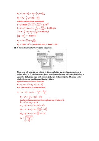 𝑷𝑷𝑹𝑹 +
𝟏𝟏
𝟐𝟐
∗ 𝝆𝝆 ∗ 𝒗𝒗𝑹𝑹
𝟐𝟐
= 𝑷𝑷𝑹𝑹
𝟐𝟐
+
𝟏𝟏
𝟐𝟐
∗ 𝝆𝝆 ∗ 𝒗𝒗𝑹𝑹/𝟐𝟐
𝟐𝟐
𝑷𝑷𝑹𝑹
𝟐𝟐
= 𝑷𝑷𝑹𝑹 +
𝟏𝟏
𝟐𝟐
∗ 𝝆𝝆 ∗ �𝒗𝒗𝑹𝑹
𝟐𝟐
− 𝒗𝒗𝑹𝑹
𝟐𝟐
𝟐𝟐
�
Usando la ecuación de continuidad:
𝑰𝑰 = 𝟐𝟐𝟐𝟐𝟐𝟐 𝟎𝟎𝟎𝟎𝟎𝟎
𝒎𝒎𝟑𝟑
𝒅𝒅𝒅𝒅𝒅𝒅
∗
𝟏𝟏 𝒅𝒅í𝒂𝒂
𝟐𝟐𝟐𝟐 𝒉𝒉
∗
𝟏𝟏 𝒉𝒉𝒉𝒉𝒉𝒉𝒉𝒉
𝟑𝟑𝟑𝟑𝟑𝟑𝟑𝟑 𝒔𝒔
= 𝟐𝟐.𝟕𝟕𝟕𝟕
𝒎𝒎𝟑𝟑
𝒔𝒔
𝑰𝑰 = 𝝅𝝅 ∗ 𝑹𝑹𝟐𝟐
∗ 𝒗𝒗𝑹𝑹; 𝒗𝒗𝑹𝑹 =
𝑰𝑰
𝝅𝝅∗𝑹𝑹𝟐𝟐 =
𝟐𝟐.𝟕𝟕𝟕𝟕
𝝅𝝅∗𝟎𝟎.𝟔𝟔𝟐𝟐 = 𝟐𝟐. 𝟒𝟒𝟒𝟒𝟒𝟒 𝒎𝒎/𝒔𝒔
𝑰𝑰 = 𝝅𝝅 ∗
𝑹𝑹𝟐𝟐
𝟒𝟒
∗ 𝒗𝒗𝑹𝑹
𝟐𝟐
; 𝒗𝒗𝑹𝑹
𝟐𝟐
=
𝟒𝟒∗𝑰𝑰
𝝅𝝅∗𝑹𝑹𝟐𝟐 = 𝟗𝟗.𝟖𝟖𝟖𝟖𝟖𝟖 𝒎𝒎/𝒔𝒔
�𝒗𝒗𝑹𝑹
𝟐𝟐
− 𝒗𝒗𝑹𝑹
𝟐𝟐
𝟐𝟐
� = −𝟖𝟖𝟖𝟖.𝟗𝟗𝟗𝟗𝟗𝟗
𝑷𝑷𝑹𝑹
𝟐𝟐
= 𝑷𝑷𝑹𝑹 −
𝟏𝟏𝟏𝟏
𝟐𝟐
∗ 𝝆𝝆 ∗
𝑰𝑰𝟐𝟐
𝝅𝝅𝟐𝟐∗𝑹𝑹𝟒𝟒
𝑷𝑷𝑹𝑹
𝟐𝟐
= 𝟏𝟏𝟏𝟏𝟏𝟏 ∗ 𝟏𝟏𝟏𝟏𝟑𝟑
−
𝟏𝟏
𝟐𝟐
∗ 𝟖𝟖𝟖𝟖𝟖𝟖 ∗ 𝟖𝟖𝟖𝟖.𝟗𝟗𝟗𝟗𝟗𝟗 = 𝟏𝟏𝟏𝟏𝟏𝟏𝟏𝟏𝟏𝟏𝟏𝟏 𝑷𝑷𝑷𝑷
53. A través de un venturímetro como el siguiente
Fluye agua a lo largo de una tubería de diámetro 9,5 cm que en el estrechamiento se
reduce a 5,6 cm. El manómetro en U está parcialmente lleno de mercurio. Determinar la
velocidad de flujo del agua en la tubería de 9,5 cm de diámetro si la diferencia en los
niveles de mercurio del tubo en U es de 2,40 cm.
Aplicamos la ecuación de Bernoulli:
𝑷𝑷𝟏𝟏 +
𝟏𝟏
𝟐𝟐
∗ 𝝆𝝆 ∗ 𝒗𝒗𝟏𝟏
𝟐𝟐
= 𝑷𝑷𝟐𝟐 +
𝟏𝟏
𝟐𝟐
∗ 𝝆𝝆 ∗ 𝒗𝒗𝟐𝟐
𝟐𝟐
𝑷𝑷𝑷𝑷𝑷𝑷 𝒍𝒍𝒍𝒍 𝒆𝒆𝒆𝒆𝒆𝒆𝒆𝒆𝒆𝒆𝒆𝒆ó𝒏𝒏 𝒅𝒅𝒅𝒅 𝒄𝒄𝒄𝒄𝒄𝒄𝒄𝒄𝒄𝒄𝒄𝒄𝒄𝒄𝒄𝒄𝒄𝒄𝒄𝒄𝒄𝒄:
𝑨𝑨𝟏𝟏 ∗ 𝒗𝒗𝟏𝟏 = 𝑨𝑨𝟐𝟐 ∗ 𝒗𝒗𝟐𝟐 ; 𝒗𝒗𝟐𝟐 =
𝑨𝑨𝟏𝟏∗𝒗𝒗𝟏𝟏
𝑨𝑨𝟐𝟐
=
𝒅𝒅𝟏𝟏
𝟐𝟐
∗𝒗𝒗𝟏𝟏
𝒅𝒅𝟐𝟐
𝟐𝟐
𝑷𝑷𝟏𝟏 − 𝑷𝑷𝟐𝟐 =
𝟏𝟏
𝟐𝟐
∗ 𝝆𝝆 ∗ �𝒗𝒗𝟐𝟐
𝟐𝟐
− 𝒗𝒗𝟏𝟏
𝟐𝟐
�
La diferencia de presiones viene indicada por el tubo en U:
𝑷𝑷𝟏𝟏 − 𝑷𝑷𝟐𝟐 = 𝝆𝝆𝑯𝑯𝑯𝑯 ∗ 𝒈𝒈 ∗ 𝒉𝒉
𝝆𝝆𝑯𝑯𝑯𝑯 ∗ 𝒈𝒈 ∗ 𝒉𝒉 =
𝟏𝟏
𝟐𝟐
∗ 𝝆𝝆 ∗ �𝒗𝒗𝟐𝟐
𝟐𝟐
− 𝒗𝒗𝟏𝟏
𝟐𝟐
�
𝝆𝝆𝑯𝑯𝑯𝑯 ∗ 𝒈𝒈 ∗ 𝒉𝒉 =
𝟏𝟏
𝟐𝟐
∗ 𝝆𝝆 ∗ �
𝒅𝒅𝟏𝟏
𝟒𝟒
∗𝒗𝒗𝟏𝟏
𝟐𝟐
𝒅𝒅𝟐𝟐
𝟒𝟒 − 𝒗𝒗𝟏𝟏
𝟐𝟐
�
𝝆𝝆𝑯𝑯𝑯𝑯 ∗ 𝒈𝒈 ∗ 𝒉𝒉 =
𝟏𝟏
𝟐𝟐
∗ 𝝆𝝆 ∗ �
𝒅𝒅𝟏𝟏
𝟒𝟒
𝒅𝒅𝟐𝟐
𝟒𝟒 − 𝟏𝟏� 𝒗𝒗𝟏𝟏
𝟐𝟐
𝒗𝒗𝟏𝟏 =
�
𝟐𝟐∗𝝆𝝆𝑯𝑯𝑯𝑯∗𝒈𝒈∗𝒉𝒉
𝝆𝝆∗�
𝒅𝒅𝟏𝟏
𝟒𝟒
𝒅𝒅𝟐𝟐
𝟒𝟒−𝟏𝟏�
 