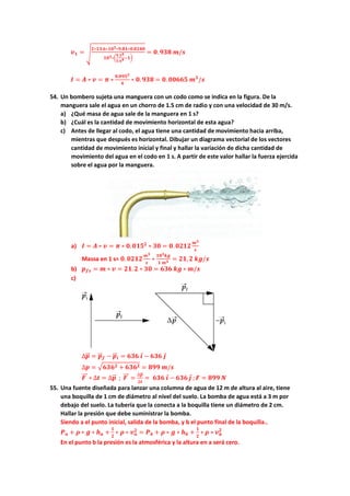 𝒗𝒗𝟏𝟏 = �
𝟐𝟐∗𝟏𝟏𝟏𝟏.𝟔𝟔∗𝟏𝟏𝟏𝟏𝟑𝟑∗𝟗𝟗.𝟖𝟖𝟖𝟖∗𝟎𝟎.𝟎𝟎𝟎𝟎𝟎𝟎𝟎𝟎
𝟏𝟏𝟏𝟏𝟑𝟑∗�
𝟗𝟗.𝟓𝟓𝟒𝟒
𝟓𝟓.𝟔𝟔𝟒𝟒−𝟏𝟏�
= 𝟎𝟎.𝟗𝟗𝟗𝟗𝟗𝟗 𝒎𝒎/𝒔𝒔
𝑰𝑰 = 𝑨𝑨 ∗ 𝒗𝒗 = 𝝅𝝅 ∗
𝟎𝟎.𝟎𝟎𝟎𝟎𝟎𝟎𝟐𝟐
𝟒𝟒
∗ 𝟎𝟎.𝟗𝟗𝟗𝟗𝟗𝟗 = 𝟎𝟎. 𝟎𝟎𝟎𝟎𝟎𝟎𝟎𝟎𝟎𝟎 𝒎𝒎𝟑𝟑
/𝒔𝒔
54. Un bombero sujeta una manguera con un codo como se indica en la figura. De la
manguera sale el agua en un chorro de 1.5 cm de radio y con una velocidad de 30 m/s.
a) ¿Qué masa de agua sale de la manguera en 1 s?
b) ¿Cuál es la cantidad de movimiento horizontal de esta agua?
c) Antes de llegar al codo, el agua tiene una cantidad de movimiento hacia arriba,
mientras que después es horizontal. Dibujar un diagrama vectorial de los vectores
cantidad de movimiento inicial y final y hallar la variación de dicha cantidad de
movimiento del agua en el codo en 1 s. A partir de este valor hallar la fuerza ejercida
sobre el agua por la manguera.
a) 𝑰𝑰 = 𝑨𝑨 ∗ 𝒗𝒗 = 𝝅𝝅 ∗ 𝟎𝟎.𝟎𝟎𝟎𝟎𝟎𝟎𝟐𝟐
∗ 𝟑𝟑𝟑𝟑 = 𝟎𝟎. 𝟎𝟎𝟎𝟎𝟎𝟎𝟎𝟎
𝒎𝒎𝟑𝟑
𝒔𝒔
Massa en 1 s= 𝟎𝟎. 𝟎𝟎𝟎𝟎𝟎𝟎𝟎𝟎
𝒎𝒎𝟑𝟑
𝒔𝒔
∗
𝟏𝟏𝟏𝟏𝟑𝟑𝒌𝒌𝒌𝒌
𝟏𝟏 𝒎𝒎𝟑𝟑 = 𝟐𝟐𝟐𝟐,𝟐𝟐 𝒌𝒌𝒌𝒌/𝒔𝒔
b) 𝒑𝒑𝒇𝒇𝒇𝒇 = 𝒎𝒎 ∗ 𝒗𝒗 = 𝟐𝟐𝟐𝟐.𝟐𝟐 ∗ 𝟑𝟑𝟑𝟑 = 𝟔𝟔𝟔𝟔𝟔𝟔 𝒌𝒌𝒌𝒌 ∗ 𝒎𝒎/𝒔𝒔
c)
∆𝒑𝒑
�
�⃗ = 𝒑𝒑
�
�⃗𝒇𝒇 − 𝒑𝒑
�
�⃗𝒊𝒊 = 𝟔𝟔𝟔𝟔𝟔𝟔 𝒊𝒊
⃗ − 𝟔𝟔𝟔𝟔𝟔𝟔 𝒋𝒋
⃗
∆𝒑𝒑 = �𝟔𝟔𝟔𝟔𝟔𝟔𝟐𝟐 + 𝟔𝟔𝟔𝟔𝟔𝟔𝟐𝟐 = 𝟖𝟖𝟖𝟖𝟖𝟖 𝒎𝒎/𝒔𝒔
𝑭𝑭
���⃗ ∗ ∆𝒕𝒕 = ∆𝒑𝒑
�
�⃗ ; 𝑭𝑭
���⃗ =
∆𝒑𝒑
�
�⃗
∆𝒕𝒕
= 𝟔𝟔𝟔𝟔𝟔𝟔 𝒊𝒊
⃗ − 𝟔𝟔𝟔𝟔𝟔𝟔 𝒋𝒋
⃗ ;𝑭𝑭 = 𝟖𝟖𝟖𝟖𝟖𝟖 𝑵𝑵
55. Una fuente diseñada para lanzar una columna de agua de 12 m de altura al aire, tiene
una boquilla de 1 cm de diámetro al nivel del suelo. La bomba de agua está a 3 m por
debajo del suelo. La tubería que la conecta a la boquilla tiene un diámetro de 2 cm.
Hallar la presión que debe suministrar la bomba.
Siendo a el punto inicial, salida de la bomba, y b el punto final de la boquilla..
𝑷𝑷𝒂𝒂 + 𝝆𝝆 ∗ 𝒈𝒈 ∗ 𝒉𝒉𝒂𝒂 +
𝟏𝟏
𝟐𝟐
∗ 𝝆𝝆 ∗ 𝒗𝒗𝒂𝒂
𝟐𝟐
= 𝑷𝑷𝒃𝒃 + 𝝆𝝆 ∗ 𝒈𝒈 ∗ 𝒉𝒉𝒃𝒃 +
𝟏𝟏
𝟐𝟐
∗ 𝝆𝝆 ∗ 𝒗𝒗𝒃𝒃
𝟐𝟐
En el punto b la presión es la atmosférica y la altura en a será cero.
 