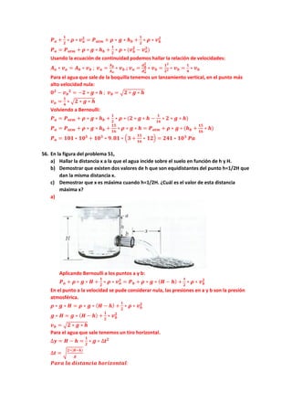 𝑷𝑷𝒂𝒂 +
𝟏𝟏
𝟐𝟐
∗ 𝝆𝝆 ∗ 𝒗𝒗𝒂𝒂
𝟐𝟐
= 𝑷𝑷𝒂𝒂𝒂𝒂𝒂𝒂 + 𝝆𝝆 ∗ 𝒈𝒈 ∗ 𝒉𝒉𝒃𝒃 +
𝟏𝟏
𝟐𝟐
∗ 𝝆𝝆 ∗ 𝒗𝒗𝒃𝒃
𝟐𝟐
𝑷𝑷𝒂𝒂 = 𝑷𝑷𝒂𝒂𝒂𝒂𝒂𝒂 + 𝝆𝝆 ∗ 𝒈𝒈 ∗ 𝒉𝒉𝒃𝒃 +
𝟏𝟏
𝟐𝟐
∗ 𝝆𝝆 ∗ (𝒗𝒗𝒃𝒃
𝟐𝟐
− 𝒗𝒗𝒂𝒂
𝟐𝟐
)
Usando la ecuación de continuidad podemos hallar la relación de velocidades:
𝑨𝑨𝒂𝒂 ∗ 𝒗𝒗𝒂𝒂 = 𝑨𝑨𝒃𝒃 ∗ 𝒗𝒗𝒃𝒃 ; 𝒗𝒗𝒂𝒂 =
𝑨𝑨𝒃𝒃
𝑨𝑨𝒂𝒂
∗ 𝒗𝒗𝒃𝒃 ; 𝒗𝒗𝒂𝒂 =
𝒅𝒅𝒃𝒃
𝟐𝟐
𝒅𝒅𝒂𝒂
𝟐𝟐 ∗ 𝒗𝒗𝒃𝒃 =
𝟏𝟏𝟐𝟐
𝟐𝟐𝟐𝟐 ∗ 𝒗𝒗𝒃𝒃 =
𝟏𝟏
𝟒𝟒
∗ 𝒗𝒗𝒃𝒃
Para el agua que sale de la boquilla tenemos un lanzamiento vertical, en el punto más
alto velocidad nula:
𝟎𝟎𝟐𝟐
− 𝒗𝒗𝒃𝒃
𝟐𝟐
= −𝟐𝟐 ∗ 𝒈𝒈 ∗ 𝒉𝒉 ; 𝒗𝒗𝒃𝒃 = �𝟐𝟐 ∗ 𝒈𝒈 ∗ 𝒉𝒉
𝒗𝒗𝒂𝒂 =
𝟏𝟏
𝟒𝟒
∗ �𝟐𝟐 ∗ 𝒈𝒈 ∗ 𝒉𝒉
Volviendo a Bernoulli:
𝑷𝑷𝒂𝒂 = 𝑷𝑷𝒂𝒂𝒂𝒂𝒂𝒂 + 𝝆𝝆 ∗ 𝒈𝒈 ∗ 𝒉𝒉𝒃𝒃 +
𝟏𝟏
𝟐𝟐
∗ 𝝆𝝆 ∗ (𝟐𝟐 ∗ 𝒈𝒈 ∗ 𝒉𝒉 −
𝟏𝟏
𝟏𝟏𝟏𝟏
∗ 𝟐𝟐 ∗ 𝒈𝒈 ∗ 𝒉𝒉)
𝑷𝑷𝒂𝒂 = 𝑷𝑷𝒂𝒂𝒂𝒂𝒂𝒂 + 𝝆𝝆 ∗ 𝒈𝒈 ∗ 𝒉𝒉𝒃𝒃 +
𝟏𝟏𝟏𝟏
𝟏𝟏𝟏𝟏
∗ 𝝆𝝆 ∗ 𝒈𝒈 ∗ 𝒉𝒉 = 𝑷𝑷𝒂𝒂𝒂𝒂𝒂𝒂 + 𝝆𝝆 ∗ 𝒈𝒈 ∗ (𝒉𝒉𝒃𝒃 +
𝟏𝟏𝟏𝟏
𝟏𝟏𝟏𝟏
∗ 𝒉𝒉)
𝑷𝑷𝒂𝒂 = 𝟏𝟏𝟏𝟏𝟏𝟏 ∗ 𝟏𝟏𝟏𝟏𝟑𝟑
+ 𝟏𝟏𝟏𝟏𝟑𝟑
∗ 𝟗𝟗.𝟖𝟖𝟖𝟖 ∗ �𝟑𝟑 +
𝟏𝟏𝟏𝟏
𝟏𝟏𝟏𝟏
∗ 𝟏𝟏𝟏𝟏� = 𝟐𝟐𝟐𝟐𝟐𝟐 ∗ 𝟏𝟏𝟏𝟏𝟑𝟑
𝑷𝑷𝑷𝑷
56. En la figura del problema 51,
a) Hallar la distancia x a la que el agua incide sobre el suelo en función de h y H.
b) Demostrar que existen dos valores de h que son equidistantes del punto h=1/2H que
dan la misma distancia x.
c) Demostrar que x es máxima cuando h=1/2H. ¿Cuál es el valor de esta distancia
máxima x?
a)
Aplicando Bernoulli a los puntos a y b:
𝑷𝑷𝒂𝒂 + 𝝆𝝆 ∗ 𝒈𝒈 ∗ 𝑯𝑯 +
𝟏𝟏
𝟐𝟐
∗ 𝝆𝝆 ∗ 𝒗𝒗𝒂𝒂
𝟐𝟐
= 𝑷𝑷𝒃𝒃 + 𝝆𝝆 ∗ 𝒈𝒈 ∗ (𝑯𝑯 − 𝒉𝒉) +
𝟏𝟏
𝟐𝟐
∗ 𝝆𝝆 ∗ 𝒗𝒗𝒃𝒃
𝟐𝟐
En el punto a la velocidad se pude considerar nula, las presiones en a y b son la presión
atmosférica.
𝝆𝝆 ∗ 𝒈𝒈 ∗ 𝑯𝑯 = 𝝆𝝆 ∗ 𝒈𝒈 ∗ (𝑯𝑯 − 𝒉𝒉) +
𝟏𝟏
𝟐𝟐
∗ 𝝆𝝆 ∗ 𝒗𝒗𝒃𝒃
𝟐𝟐
𝒈𝒈 ∗ 𝑯𝑯 = 𝒈𝒈 ∗ (𝑯𝑯 − 𝒉𝒉) +
𝟏𝟏
𝟐𝟐
∗ 𝒗𝒗𝒃𝒃
𝟐𝟐
𝒗𝒗𝒃𝒃 = �𝟐𝟐 ∗ 𝒈𝒈 ∗ 𝒉𝒉
Para el agua que sale tenemos un tiro horizontal.
∆𝒚𝒚 = 𝑯𝑯 − 𝒉𝒉 =
𝟏𝟏
𝟐𝟐
∗ 𝒈𝒈 ∗ ∆𝒕𝒕𝟐𝟐
∆𝒕𝒕 = �
𝟐𝟐∗(𝑯𝑯−𝒉𝒉)
𝒈𝒈
𝑷𝑷𝑷𝑷𝑷𝑷𝑷𝑷 𝒍𝒍𝒍𝒍 𝒅𝒅𝒅𝒅𝒅𝒅𝒅𝒅𝒅𝒅𝒅𝒅𝒅𝒅𝒅𝒅𝒅𝒅 𝒉𝒉𝒉𝒉𝒉𝒉𝒉𝒉𝒉𝒉𝒉𝒉𝒉𝒉𝒉𝒉𝒉𝒉𝒉𝒉:
 