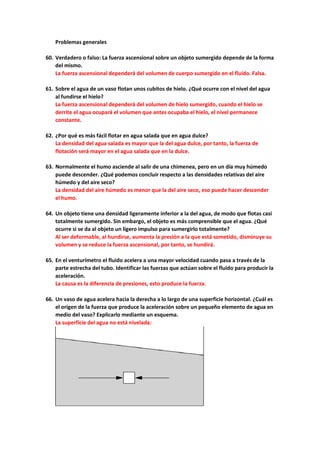 Problemas generales
60. Verdadero o falso: La fuerza ascensional sobre un objeto sumergido depende de la forma
del mismo.
La fuerza ascensional dependerá del volumen de cuerpo sumergido en el fluido. Falsa.
61. Sobre el agua de un vaso flotan unos cubitos de hielo. ¿Qué ocurre con el nivel del agua
al fundirse el hielo?
La fuerza ascensional dependerá del volumen de hielo sumergido, cuando el hielo se
derrite el agua ocupará el volumen que antes ocupaba el hielo, el nivel permanece
constante.
62. ¿Por qué es más fácil flotar en agua salada que en agua dulce?
La densidad del agua salada es mayor que la del agua dulce, por tanto, la fuerza de
flotación será mayor en el agua salada que en la dulce.
63. Normalmente el humo asciende al salir de una chimenea, pero en un día muy húmedo
puede descender. ¿Qué podemos concluir respecto a las densidades relativas del aire
húmedo y del aire seco?
La densidad del aire húmedo es menor que la del aire seco, eso puede hacer descender
el humo.
64. Un objeto tiene una densidad ligeramente inferior a la del agua, de modo que flotas casi
totalmente sumergido. Sin embargo, el objeto es más comprensible que el agua. ¿Qué
ocurre si se da al objeto un ligero impulso para sumergirlo totalmente?
Al ser deformable, al hundirse, aumenta la presión a la que está sometido, disminuye su
volumen y se reduce la fuerza ascensional, por tanto, se hundirá.
65. En el venturímetro el fluido acelera a una mayor velocidad cuando pasa a través de la
parte estrecha del tubo. Identificar las fuerzas que actúan sobre el fluido para producir la
aceleración.
La causa es la diferencia de presiones, esto produce la fuerza.
66. Un vaso de agua acelera hacia la derecha a lo largo de una superficie horizontal. ¿Cuál es
el origen de la fuerza que produce la aceleración sobre un pequeño elemento de agua en
medio del vaso? Explicarlo mediante un esquema.
La superficie del agua no está nivelada:
 