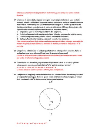 Esto causa una diferencia de presión en el elemento, y por tanto, una fuerza hacia la
derecha.
67. Una masa de plomo de 0,5 kg está sumergida en un recipiente lleno de agua hasta los
bordes y sobre la cual flota un bloque de madera. La masa de plomo se eleva lentamente
mediante un alambre delgado y, cuando se extrae del agua, se observa que el nivel del
líquido desciende un poco. La masa de plomo se sitúa sobre el bloque de madera y éste
sigue flotando. Cuando el plomo se sitúa sobre el bloque de madera,
a) Un poco de agua se derrama por el borde del recipiente.
b) El nivel del agua asciende exactamente hasta el borde, como estaba anteriormente.
c) El nivel del agua asciende, pero no alcanza el borde del recipiente.
d) No hay suficiente información para decidir entre las tres opciones.
Para compensar el peso de la madera y el plomo se necesitará un volumen sumergido de
madera mayor que el del plomo, su densidad es menor, por tanto la respuesta a es la
correcta.
68. Una persona está sentada en un bote que flota en un estanque muy pequeño. Toma el
ancla y la echa al agua. ¿Se modifica el nivel de agua en el estanque?
Cuando el ancla está dentro, el bote estará más hundido que cuando el ancla está fuera,
por tanto, el volumen del agua descenderá.
69. El tablero de una mesita de juego mide 80 cm por 80 cm. ¿Cuál es la fuerza ejercida
sobre su parte superior por la atmósfera? ¿Por qué no se rompe la mesa?
𝑭𝑭 = 𝑷𝑷 ∗ 𝑺𝑺 = 𝟏𝟏𝟏𝟏𝟏𝟏 ∗ 𝟏𝟏𝟏𝟏𝟑𝟑
∗ 𝟎𝟎.𝟖𝟖 ∗ 𝟎𝟎.𝟖𝟖 = 𝟔𝟔,𝟒𝟒𝟒𝟒 ∗ 𝟏𝟏𝟏𝟏𝟒𝟒
𝑵𝑵
La fuerza actúa en la cara superior y inferior, está compensada.
70. Una pelota de ping-pong está sujeta mediante una cuerda al fondo de una vasija. Cuando
la vasija se llena con agua, de modo que la pelota está totalmente sumergida, la tensión
de la cuerda es 2,8 10-2
N. Determinar el diámetro de la pelota.
𝑬𝑬 = 𝑻𝑻 + 𝒎𝒎 ∗ 𝒈𝒈 ; 𝝆𝝆 ∗ 𝑽𝑽 ∗ 𝒈𝒈 = 𝒎𝒎 ∗ 𝒈𝒈 + 𝑻𝑻
 