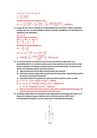 𝝆𝝆 ∗
𝟒𝟒
𝟑𝟑
∗ 𝝅𝝅 ∗ 𝒓𝒓𝟑𝟑
∗ 𝒈𝒈 = 𝒎𝒎 ∗ 𝒈𝒈 + 𝑻𝑻
𝒓𝒓 = �
𝟑𝟑
𝟒𝟒
∗
𝒎𝒎∗𝒈𝒈+𝑻𝑻
𝝅𝝅∗𝝆𝝆
𝟑𝟑
Usamos como masa de la pilota m=4 g.
𝒅𝒅 = 𝟐𝟐 ∗ �
𝟑𝟑
𝟒𝟒
∗
𝒎𝒎∗𝒈𝒈+𝑻𝑻
𝝅𝝅∗𝝆𝝆
𝟑𝟑
= �𝟔𝟔 ∗
𝒎𝒎∗𝒈𝒈+𝑻𝑻
𝝅𝝅∗𝝆𝝆
𝟑𝟑
= �𝟔𝟔 ∗
𝟎𝟎,𝟎𝟎𝟎𝟎𝟎𝟎∗𝟗𝟗,𝟖𝟖𝟖𝟖+𝟐𝟐,𝟖𝟖∗𝟏𝟏𝟏𝟏−𝟐𝟐
𝝅𝝅∗𝟏𝟏𝟏𝟏𝟑𝟑
𝟑𝟑
= 𝟎𝟎.𝟎𝟎𝟎𝟎𝟎𝟎𝟎𝟎 𝒎𝒎
71. El agua de mar tiene un módulo de compresibilidad de 2,3 109
N/m2
. Hallar la densidad
del agua de mar a una profundidad en donde la presión vale 800 atm si la densidad en la
superficie es de 1025 kg/m3
.
𝒎𝒎 = 𝝆𝝆 ∗ 𝑽𝑽
Como la masa es constante:
𝒅𝒅𝒅𝒅 = 𝝆𝝆 ∗ 𝒅𝒅𝒅𝒅 + 𝑽𝑽 ∗ 𝒅𝒅𝒅𝒅 = 𝟎𝟎
𝒅𝒅𝒅𝒅
𝝆𝝆
= −
𝒅𝒅𝒅𝒅
𝑽𝑽
𝒐𝒐
∆𝝆𝝆
𝝆𝝆
= −
∆𝑽𝑽
𝑽𝑽
El módulo de compresibilidad es:
𝑩𝑩 = −
∆𝑷𝑷
∆𝑽𝑽
𝑽𝑽
=
∆𝑷𝑷
∆𝝆𝝆
𝝆𝝆𝒐𝒐
∆𝝆𝝆 = 𝝆𝝆 − 𝝆𝝆𝒐𝒐 =
𝝆𝝆𝒐𝒐∗∆𝑷𝑷
𝑩𝑩
; 𝝆𝝆 = 𝝆𝝆𝒐𝒐 �𝟏𝟏 +
∆𝑷𝑷
𝑩𝑩
�
𝝆𝝆 = 𝟏𝟏𝟏𝟏𝟏𝟏𝟏𝟏
𝒌𝒌𝒌𝒌
𝒎𝒎𝟑𝟑 ∗ �𝟏𝟏 +
𝟖𝟖𝟖𝟖𝟖𝟖 𝒂𝒂𝒂𝒂𝒂𝒂∗
𝟏𝟏,𝟎𝟎𝟎𝟎∗𝟏𝟏𝟏𝟏𝟓𝟓𝑷𝑷𝑷𝑷
𝟏𝟏 𝒂𝒂𝒂𝒂𝒂𝒂
𝟐𝟐,𝟑𝟑∗
𝟏𝟏𝟏𝟏𝟗𝟗𝑵𝑵
𝒎𝒎𝟐𝟐
� = 𝟏𝟏𝟏𝟏𝟏𝟏𝟏𝟏 𝒌𝒌𝒌𝒌/𝒎𝒎𝟑𝟑
72. Un coche se sale de la carretera en una curva y se hunde en un lago hasta una
profundidad de 8 m. el conductor piensa que la única solución es salir del coche y nadar
hasta la superficie. Si embargo, aunque la puerta no está deteriorada, no hay forma de
abrirla. Si la superficie exterior del coche es 0,9 m2
.
a) ¿Qué fuerza ejerce el aire sobre la parte interior de la puerta?
b) ¿Qué fuerza ejerce el agua sobre la parte interior de la puerta, suponiendo que allí se
encuentra a la presión atmosférica?
c) ¿Qué deberá hacer el ocupante del coche para abrir la puerta y salvar su vida?
a) 𝑭𝑭 = 𝑷𝑷 ∗ 𝑺𝑺 = 𝟏𝟏,𝟎𝟎𝟎𝟎 ∗ 𝟏𝟏𝟏𝟏𝟓𝟓
𝑷𝑷𝑷𝑷 ∗ 𝟎𝟎,𝟗𝟗 𝒎𝒎𝟐𝟐
= 𝟗𝟗𝟗𝟗𝟗𝟗𝟗𝟗 𝑵𝑵
b) 𝑷𝑷 = 𝝆𝝆 ∗ 𝒈𝒈 ∗ 𝒉𝒉 = 𝟏𝟏𝟏𝟏𝟏𝟏𝟏𝟏
𝒌𝒌𝒌𝒌
𝒎𝒎𝟑𝟑 ∗ 𝟗𝟗,𝟖𝟖𝟖𝟖
𝑵𝑵
𝒌𝒌𝒌𝒌
∗ 𝟖𝟖 𝒎𝒎 = 𝟕𝟕𝟕𝟕𝟕𝟕𝟕𝟕𝟕𝟕 𝑵𝑵/𝒎𝒎𝟐𝟐
𝑭𝑭 = 𝑷𝑷 ∗ 𝑺𝑺 = 𝟕𝟕𝟕𝟕𝟕𝟕𝟕𝟕𝟕𝟕 𝑷𝑷𝑷𝑷 ∗ 𝟎𝟎, 𝟗𝟗 𝒎𝒎𝟐𝟐
= 𝟕𝟕𝟕𝟕𝟕𝟕𝟕𝟕𝟕𝟕 𝑵𝑵
c) Bajar la ventanilla, dejar entrar el agua y salir cuando el coche está lleno de agua. De
esta forma la presión actuará dentro y fuera del coche.
73. Un bloque sólido cúbico de arista 0,6 m está suspendido de una balanza de muelle. Si el
bloque se sumerge en agua, la balanza marca una lectura que es el 80 % de la
correspondiente al bloque en el aire. Determinar la densidad de del bloque.
 
