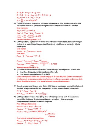 𝑬𝑬 + 𝟎𝟎,𝟖𝟖 ∗ 𝒎𝒎 ∗ 𝒈𝒈 − 𝒎𝒎 ∗ 𝒈𝒈 = 𝟎𝟎
𝑬𝑬 = 𝟎𝟎,𝟐𝟐 ∗ 𝒎𝒎 ∗ 𝒈𝒈 ; 𝝆𝝆𝒍𝒍𝒍𝒍𝒍𝒍 ∗ 𝒈𝒈 ∗ 𝑽𝑽 = 𝟎𝟎,𝟐𝟐 ∗ 𝒎𝒎 ∗ 𝒈𝒈
𝝆𝝆𝒍𝒍𝒍𝒍𝒍𝒍 ∗ 𝒈𝒈 ∗ 𝑽𝑽 = 𝟎𝟎,𝟐𝟐 ∗ 𝝆𝝆𝒄𝒄 ∗ 𝑽𝑽 ∗ 𝒈𝒈
𝝆𝝆𝒄𝒄 =
𝝆𝝆𝒍𝒍𝒍𝒍𝒍𝒍
𝟎𝟎,𝟐𝟐
= 𝟓𝟓 ∗ 𝟏𝟏𝟏𝟏𝟑𝟑
𝒌𝒌𝒌𝒌/𝒎𝒎𝟑𝟑
74. Cuando se sumerge en agua, un bloque de cobre tiene un peso aparente de 56 N. ¿qué
fracción del bloque de cobre se sumergirá al flotar sobre mercurio en una cubeta?
En el mercurio:
𝝆𝝆𝑯𝑯𝑯𝑯 ∗ 𝒈𝒈 ∗ 𝑽𝑽𝒔𝒔𝒔𝒔𝒔𝒔 = 𝒎𝒎 ∗ 𝒈𝒈
𝝆𝝆𝑯𝑯𝑯𝑯 ∗ 𝒈𝒈 ∗ 𝑽𝑽𝒔𝒔𝒔𝒔𝒔𝒔 = 𝝆𝝆𝑪𝑪𝑪𝑪 ∗ 𝑽𝑽𝒄𝒄𝒄𝒄𝒄𝒄𝒄𝒄𝒄𝒄𝒄𝒄 ∗ 𝒈𝒈
𝑽𝑽𝒔𝒔𝒔𝒔𝒔𝒔
𝑽𝑽𝒄𝒄𝒄𝒄𝒄𝒄𝒄𝒄𝒄𝒄𝒄𝒄
=
𝝆𝝆𝑪𝑪𝑪𝑪
𝝆𝝆𝑯𝑯𝑯𝑯
=
𝟖𝟖,𝟗𝟗𝟗𝟗∗𝟏𝟏𝟏𝟏𝟑𝟑
𝟏𝟏𝟏𝟏,𝟔𝟔∗𝟏𝟏𝟏𝟏𝟑𝟑 = 𝟎𝟎, 𝟔𝟔𝟔𝟔𝟔𝟔
𝑽𝑽𝑽𝑽𝑽𝑽𝑽𝑽𝑽𝑽𝑽𝑽𝑽𝑽 𝒔𝒔𝒔𝒔𝒔𝒔𝒔𝒔𝒔𝒔𝒔𝒔𝒔𝒔𝒔𝒔𝒔𝒔 𝟔𝟔𝟔𝟔,𝟕𝟕 %
75. Un bloque de 4,5 kg de cierto material flota sobre etanol con el 10 % de su volumen por
encima de la superficie del líquido. ¿qué fracción de este bloque se sumergirá si flota
sobre agua?
En el etanol:
𝝆𝝆𝒆𝒆𝒆𝒆𝒆𝒆𝒆𝒆𝒆𝒆𝒆𝒆 ∗ 𝒈𝒈 ∗ 𝑽𝑽𝒔𝒔𝒔𝒔𝒔𝒔 𝒆𝒆𝒆𝒆𝒆𝒆𝒆𝒆𝒆𝒆𝒆𝒆 = 𝒎𝒎 ∗ 𝒈𝒈
En el agua:
𝝆𝝆𝒂𝒂𝒂𝒂𝒂𝒂𝒂𝒂 ∗ 𝒈𝒈 ∗ 𝑽𝑽𝒔𝒔𝒔𝒔𝒔𝒔 𝒂𝒂𝒂𝒂𝒂𝒂𝒂𝒂 = 𝒎𝒎 ∗ 𝒈𝒈
𝝆𝝆𝒆𝒆𝒆𝒆𝒆𝒆𝒆𝒆𝒆𝒆𝒆𝒆 ∗ 𝑽𝑽𝒔𝒔𝒔𝒔𝒔𝒔 𝒆𝒆𝒆𝒆𝒆𝒆𝒆𝒆𝒆𝒆𝒆𝒆 = 𝝆𝝆𝒂𝒂𝒂𝒂𝒂𝒂𝒂𝒂 ∗ 𝑽𝑽𝒔𝒔𝒔𝒔𝒔𝒔 𝒂𝒂𝒂𝒂𝒂𝒂𝒂𝒂
𝑽𝑽𝒔𝒔𝒔𝒔𝒔𝒔 𝒂𝒂𝒂𝒂𝒂𝒂𝒂𝒂 =
𝝆𝝆𝒆𝒆𝒆𝒆𝒆𝒆𝒆𝒆𝒆𝒆𝒆𝒆∗𝑽𝑽𝒔𝒔𝒔𝒔𝒔𝒔 𝒆𝒆𝒆𝒆𝒆𝒆𝒆𝒆𝒆𝒆𝒆𝒆
𝝆𝝆𝒂𝒂𝒂𝒂𝒂𝒂𝒂𝒂
=
𝟎𝟎,𝟗𝟗∗𝟎𝟎,𝟖𝟖𝟖𝟖𝟖𝟖∗𝟏𝟏𝟏𝟏𝟑𝟑
𝟏𝟏𝟎𝟎𝟑𝟑 = 𝟎𝟎, 𝟕𝟕𝟕𝟕𝟕𝟕𝟕𝟕
Volumen sumergido 72,54 %.
76. ¿Cuál es la fuerza ascensional que actúa sobre el cuerpo de una persona cuando flota
a) En un lago de agua dulce (densidad específica=1,0).
b) En el océano (densidad específica= 1,03).
Como está flotando en los dos casos el empuje es el valor del peso. Cambia en cada caso
el volumen de persona sumergido, en el océano el volumen sumergido será menor dado
que la densidad es mayor. En el lago el volumen sumergido aumentará.
77. Cuando una persona flota en agua dulce, el 96 % de su cuerpo está sumergido ¿Cuál es el
volumen de agua desplazado por esta persona cuando está totalmente sumergido?
𝒎𝒎 ∗ 𝒈𝒈 = 𝝆𝝆𝒂𝒂𝒂𝒂𝒂𝒂𝒂𝒂 ∗ 𝑽𝑽𝒔𝒔𝒔𝒔𝒔𝒔 ∗ 𝒈𝒈
𝒎𝒎 = 𝝆𝝆𝒂𝒂𝒂𝒂𝒂𝒂𝒂𝒂 ∗ 𝟎𝟎,𝟗𝟗𝟗𝟗 ∗ 𝑽𝑽 ; 𝑽𝑽 =
𝒎𝒎
𝝆𝝆𝒂𝒂𝒂𝒂𝒂𝒂𝒂𝒂∗𝟎𝟎,𝟗𝟗𝟗𝟗
78. Un bloque de madera de masa 1,5 kg flota sobre el agua con el 68 % de su volumen
sumergido. Un bloque de plomo se sitúa sobre la madera y ésta se sumerge
completamente. Determinar la masa del plomo.
Para el bloque de madera:
𝒎𝒎𝒎𝒎𝒎𝒎𝒎𝒎𝒎𝒎𝒎𝒎𝒎𝒎 ∗ 𝒈𝒈 = 𝝆𝝆𝒂𝒂𝒂𝒂𝒂𝒂𝒂𝒂 ∗ 𝑽𝑽𝒔𝒔𝒔𝒔𝒔𝒔 ∗ 𝒈𝒈
𝝆𝝆𝒎𝒎𝒎𝒎𝒎𝒎𝒎𝒎𝒎𝒎𝒎𝒎 ∗ 𝑽𝑽 = 𝝆𝝆𝒂𝒂𝒂𝒂𝒂𝒂𝒂𝒂 ∗ 𝟎𝟎,𝟔𝟔𝟔𝟔 ∗ 𝑽𝑽
𝝆𝝆𝒎𝒎𝒎𝒎𝒎𝒎𝒎𝒎𝒎𝒎𝒎𝒎 = 𝝆𝝆𝒂𝒂𝒂𝒂𝒂𝒂𝒂𝒂 ∗ 𝟎𝟎, 𝟔𝟔𝟔𝟔 = 𝟔𝟔𝟔𝟔𝟔𝟔 𝒌𝒌𝒌𝒌/𝒎𝒎𝟑𝟑
𝑽𝑽 =
𝒎𝒎𝒎𝒎𝒎𝒎𝒎𝒎𝒎𝒎𝒎𝒎𝒎𝒎
𝝆𝝆𝒎𝒎𝒎𝒎𝒎𝒎𝒎𝒎𝒎𝒎𝒎𝒎
En el caso de tener el plomo encima:
𝒎𝒎𝒎𝒎𝒎𝒎𝒎𝒎𝒎𝒎𝒎𝒎𝒎𝒎 ∗ 𝒈𝒈 + 𝒎𝒎𝑷𝑷𝑷𝑷 ∗ 𝒈𝒈 = 𝝆𝝆𝒂𝒂𝒂𝒂𝒂𝒂𝒂𝒂 ∗ 𝑽𝑽 ∗ 𝒈𝒈
𝝆𝝆𝒎𝒎𝒎𝒎𝒎𝒎𝒎𝒎𝒎𝒎𝒎𝒎 ∗ 𝑽𝑽 + 𝒎𝒎𝑷𝑷𝑷𝑷 = 𝝆𝝆𝒂𝒂𝒂𝒂𝒂𝒂𝒂𝒂 ∗ 𝑽𝑽
 