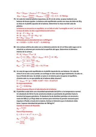 𝒎𝒎𝑷𝑷𝑷𝑷 = �𝝆𝝆𝒂𝒂𝒂𝒂𝒂𝒂𝒂𝒂 − 𝝆𝝆𝒎𝒎𝒎𝒎𝒎𝒎𝒎𝒎𝒎𝒎𝒎𝒎� ∗ 𝑽𝑽 = 𝝆𝝆𝒂𝒂𝒂𝒂𝒂𝒂𝒂𝒂 ∗ 𝑽𝑽 − 𝒎𝒎𝒎𝒎𝒎𝒎𝒎𝒎𝒎𝒎𝒎𝒎𝒎𝒎
𝒎𝒎𝑷𝑷𝑷𝑷 = 𝝆𝝆𝒂𝒂𝒂𝒂𝒂𝒂𝒂𝒂 ∗
𝒎𝒎𝒎𝒎𝒎𝒎𝒎𝒎𝒎𝒎𝒎𝒎𝒎𝒎
𝝆𝝆𝒎𝒎𝒎𝒎𝒎𝒎𝒎𝒎𝒎𝒎𝒎𝒎
− 𝒎𝒎𝒎𝒎𝒎𝒎𝒎𝒎𝒎𝒎𝒎𝒎𝒎𝒎 = �
𝟏𝟏𝟏𝟏𝟏𝟏𝟏𝟏
𝟔𝟔𝟔𝟔𝟔𝟔
− 𝟏𝟏� ∗ 𝟏𝟏,𝟓𝟓 = 𝟎𝟎, 𝟕𝟕𝟕𝟕𝟕𝟕 𝒌𝒌𝒌𝒌
79. Un cubo de material plástico espumoso, de 25 cm de arista, se pesa mediante una
balanza de brazos iguales. La balanza está equilibrada cuando una masa de latón de 20 g
se sitúa en el platillo opuesto de la balanza. Determinar la masa real del cubo de
plástico.
La balanza se encuentra en equilibrio, en un lado el cubo “sumergido en aire”, en el otro
la masa de latón, las dos a igual distancia del centro:
𝒎𝒎 ∗ 𝒈𝒈 − 𝑬𝑬 = 𝒎𝒎𝒍𝒍𝒍𝒍𝒍𝒍 ∗ 𝒈𝒈
𝒎𝒎 ∗ 𝒈𝒈 − 𝝆𝝆𝒂𝒂𝒂𝒂𝒂𝒂𝒂𝒂 ∗ 𝑽𝑽 ∗ 𝒈𝒈 = 𝒎𝒎𝒍𝒍𝒍𝒍𝒍𝒍 ∗ 𝒈𝒈
𝒎𝒎 = 𝒎𝒎𝒍𝒍𝒍𝒍𝒍𝒍 + 𝝆𝝆𝒂𝒂𝒂𝒂𝒂𝒂𝒂𝒂 ∗ 𝑽𝑽
Utilizando para la densidad del aire 1,293 kg/m3
:
𝒎𝒎 = 𝟎𝟎, 𝟎𝟎𝟎𝟎𝟎𝟎 + 𝟏𝟏,𝟐𝟐𝟐𝟐𝟐𝟐 ∗ 𝟎𝟎,𝟐𝟐𝟐𝟐𝟑𝟑
= 𝟎𝟎,𝟎𝟎𝟎𝟎𝟎𝟎𝟎𝟎 𝒌𝒌𝒌𝒌
80. Una corteza esférica de cobre con un diámetro exterior de 12 cm flota sobre agua con la
mitad de su volumen por encima de la superficie del agua. Determinar el diámetro
interior de la corteza.
𝒎𝒎 ∗ 𝒈𝒈 = 𝝆𝝆𝒂𝒂𝒂𝒂𝒂𝒂𝒂𝒂 ∗ 𝑽𝑽𝒔𝒔𝒔𝒔𝒔𝒔 ∗ 𝒈𝒈
𝝆𝝆𝑪𝑪𝑪𝑪 ∗
𝟒𝟒
𝟑𝟑
∗ 𝝅𝝅 ∗ �𝑹𝑹𝒆𝒆𝒆𝒆𝒆𝒆
𝟑𝟑
− 𝑹𝑹𝒊𝒊𝒊𝒊𝒊𝒊
𝟑𝟑
� = 𝝆𝝆𝒂𝒂𝒂𝒂𝒂𝒂𝒂𝒂 ∗ 𝟎𝟎,𝟓𝟓 ∗
𝟒𝟒
𝟑𝟑
∗ 𝝅𝝅 ∗ 𝑹𝑹𝒆𝒆𝒆𝒆𝒆𝒆
𝟑𝟑
𝑹𝑹𝒊𝒊𝒊𝒊𝒊𝒊 = �𝟏𝟏 − 𝟎𝟎,𝟓𝟓 ∗
𝝆𝝆𝒂𝒂𝒂𝒂𝒂𝒂𝒂𝒂
𝝆𝝆𝑪𝑪𝑪𝑪
𝟑𝟑
∗ 𝑹𝑹𝒆𝒆𝒆𝒆𝒆𝒆
𝑹𝑹𝒊𝒊𝒊𝒊𝒊𝒊 = �𝟏𝟏 − 𝟎𝟎,𝟓𝟓 ∗
𝟏𝟏𝟏𝟏𝟏𝟏𝟏𝟏
𝟖𝟖𝟖𝟖𝟖𝟖𝟖𝟖
𝟑𝟑
∗ 𝟏𝟏𝟏𝟏 = 𝟏𝟏𝟏𝟏,𝟕𝟕𝟕𝟕 𝒄𝒄𝒄𝒄
81. Un vaso de agua está equilibrado en el platillo izquierdo de una balanza. Un cubo de
arista 4 cm se ata a una cuerda y se sumerge en este vaso de agua totalmente. El cubo no
toca el fondo del vaso. Se añade un peso m al sistema para recuperar el equilibrio.
¿Cuánto vale m y en que platillo de la balanza debe situarse?
𝑬𝑬 = 𝝆𝝆𝒂𝒂𝒂𝒂𝒂𝒂𝒂𝒂 ∗ 𝑽𝑽 ∗ 𝒈𝒈 = 𝟏𝟏𝟏𝟏𝟏𝟏𝟏𝟏 ∗ 𝟎𝟎, 𝟎𝟎𝟎𝟎𝟑𝟑
∗ 𝟗𝟗,𝟖𝟖 = 𝟎𝟎. 𝟔𝟔𝟔𝟔𝟔𝟔𝟔𝟔 𝑵𝑵
En masa equivalente:
𝒎𝒎 =
𝑬𝑬
𝒈𝒈
= 𝟎𝟎, 𝟎𝟎𝟎𝟎𝟎𝟎 𝒌𝒌𝒌𝒌
Hemos de poner 64 g en el lado derecho de la balanza.
82. El petróleo crudo tiene una viscosidad aproximada de 0,8 Pa s a la temperatura normal.
Un oleoducto de 50 km ha de construirse desde un yacimiento de petróleo hasta la
terminal de buques petroleros. El oleoducto ha de distribuir petróleo a la terminal a
razón de 500 L/s y el flujo debe ser laminar para minimizar la presión necesaria para
impulsar el fluido a través de la tubería. Estimar el diámetro que el oleoducto debe
tener. Suponer densidad del petróleo de 700 kg/m3
.
Usando el número de Reynolds:
𝑵𝑵𝑹𝑹 =
𝟐𝟐∗𝒓𝒓∗𝝆𝝆∗𝒗𝒗
𝜼𝜼
Para el flujo tenemos:
𝑰𝑰𝒗𝒗 = 𝑨𝑨 ∗ 𝒗𝒗 = 𝝅𝝅 ∗ 𝒓𝒓𝟐𝟐
∗ 𝒗𝒗 ; 𝒗𝒗 =
𝑰𝑰𝒗𝒗
𝝅𝝅∗𝒓𝒓𝟐𝟐
𝑵𝑵𝑹𝑹 =
𝟐𝟐∗𝒓𝒓∗𝝆𝝆∗
𝑰𝑰𝒗𝒗
𝝅𝝅∗𝒓𝒓𝟐𝟐
𝜼𝜼
=
𝟐𝟐∗𝝆𝝆∗𝑰𝑰𝒗𝒗
𝜼𝜼∗𝝅𝝅∗𝒓𝒓
𝒓𝒓 =
𝟐𝟐∗𝝆𝝆∗𝑰𝑰𝒗𝒗
𝜼𝜼∗𝝅𝝅∗𝑵𝑵𝑹𝑹
 