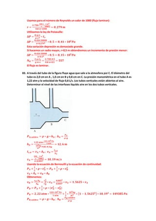 Usamos para el número de Reynolds un valor de 1000 (flujo laminar):
𝒓𝒓 =
𝟐𝟐∗𝟕𝟕𝟕𝟕𝟕𝟕∗
𝟓𝟓𝟓𝟓𝟓𝟓 𝑳𝑳
𝒔𝒔
∗
𝟏𝟏 𝒎𝒎𝟑𝟑
𝟏𝟏𝟏𝟏𝟏𝟏𝟏𝟏 𝑳𝑳
𝟎𝟎,𝟖𝟖∗𝝅𝝅∗𝟏𝟏𝟏𝟏𝟏𝟏𝟏𝟏
= 𝟎𝟎,𝟐𝟐𝟐𝟐𝟐𝟐 𝒎𝒎
Utilizamos la ley de Poiseuille:
𝚫𝚫𝑷𝑷 =
𝟖𝟖∗𝜼𝜼∗𝑳𝑳
𝝅𝝅∗𝒓𝒓𝟒𝟒 ∗ 𝑰𝑰𝒗𝒗
𝚫𝚫𝚫𝚫 =
𝟖𝟖∗𝟎𝟎,𝟖𝟖∗𝟓𝟓𝟓𝟓𝟓𝟓𝟓𝟓𝟓𝟓
𝝅𝝅∗𝟎𝟎,𝟐𝟐𝟐𝟐𝟐𝟐𝟒𝟒 ∗ 𝟎𝟎, 𝟓𝟓 = 𝟖𝟖,𝟒𝟒𝟒𝟒 ∗ 𝟏𝟏𝟏𝟏𝟔𝟔
𝑷𝑷𝑷𝑷
Esta variación depresión es demasiado grande.
Si hacemos un radio mayor, r=0,5 m obtendremos un incremento de presión menor:
𝚫𝚫𝚫𝚫 =
𝟖𝟖∗𝟎𝟎,𝟖𝟖∗𝟓𝟓𝟓𝟓𝟓𝟓𝟓𝟓𝟓𝟓
𝝅𝝅∗𝟎𝟎,𝟓𝟓𝟒𝟒 ∗ 𝟎𝟎, 𝟓𝟓 = 𝟖𝟖,𝟏𝟏𝟏𝟏 ∗ 𝟏𝟏𝟏𝟏𝟓𝟓
𝑷𝑷𝑷𝑷
𝑵𝑵𝑹𝑹 =
𝟐𝟐∗𝝆𝝆∗𝑰𝑰𝒗𝒗
𝜼𝜼∗𝝅𝝅∗𝒓𝒓
=
𝟐𝟐∗𝟕𝟕𝟕𝟕𝟕𝟕∗𝟎𝟎.𝟓𝟓
𝟎𝟎.𝟖𝟖∗𝝅𝝅∗𝟎𝟎.𝟓𝟓
= 𝟓𝟓𝟓𝟓𝟓𝟓
El flujo es laminar.
83. A través del tubo de la figura fluye agua que sale a la atmosfera por C. El diámetro del
tubo es 2,0 cm en A , 1,0 cm en B y 0,8 cm en C. La presión manométrica en el tubo A es
1,22 atm y la velocidad de flujo 0,8 L/s. Los tubos verticales están abiertos al aire.
Determinar el nivel de las interfases líquido aire en los dos tubos verticales.
𝑷𝑷𝑨𝑨,𝒄𝒄𝒄𝒄𝒄𝒄𝒄𝒄𝒄𝒄𝒄𝒄𝒄𝒄 = 𝝆𝝆 ∗ 𝒈𝒈 ∗ 𝒉𝒉𝑨𝑨 ; 𝒉𝒉𝑨𝑨 =
𝑷𝑷𝑨𝑨
𝝆𝝆∗𝒈𝒈
𝒉𝒉𝑨𝑨 =
𝟏𝟏,𝟐𝟐𝟐𝟐 𝒂𝒂𝒂𝒂𝒂𝒂∗
𝟏𝟏,𝟎𝟎𝟎𝟎∗𝟏𝟏𝟏𝟏𝟓𝟓 𝑷𝑷𝑷𝑷
𝟏𝟏 𝒂𝒂𝒂𝒂𝒂𝒂
𝟏𝟏𝟏𝟏𝟑𝟑𝒌𝒌𝒌𝒌
𝒎𝒎𝟑𝟑 ∗𝟗𝟗,𝟖𝟖𝟖𝟖 𝑵𝑵/𝒌𝒌𝒌𝒌
= 𝟏𝟏𝟏𝟏,𝟔𝟔 𝒎𝒎
𝑰𝑰𝒗𝒗,𝑨𝑨 = 𝒗𝒗𝑨𝑨 ∗ 𝑨𝑨𝑨𝑨 ; 𝒗𝒗𝑨𝑨 =
𝑰𝑰𝒗𝒗,𝑨𝑨
𝑨𝑨𝑨𝑨
𝒗𝒗𝑨𝑨 =
𝟎𝟎,𝟖𝟖𝟖𝟖
𝒔𝒔
∗
𝟏𝟏 𝒎𝒎𝟑𝟑
𝟏𝟏𝟏𝟏𝟏𝟏𝟏𝟏 𝑳𝑳
𝝅𝝅∗𝟎𝟎,𝟎𝟎𝟎𝟎𝟎𝟎𝟐𝟐 = 𝟏𝟏𝟏𝟏,𝟏𝟏𝟏𝟏 𝒎𝒎/𝒔𝒔
Usando la ecuación de Bernouilli y la ecuación de continuidad:
𝑷𝑷𝑨𝑨 +
𝟏𝟏
𝟐𝟐
∗ 𝝆𝝆 ∗ 𝒗𝒗𝑨𝑨
𝟐𝟐
= 𝑷𝑷𝑩𝑩 +
𝟏𝟏
𝟐𝟐
∗ 𝝆𝝆 ∗ 𝒗𝒗𝑩𝑩
𝟐𝟐
𝒗𝒗𝑨𝑨 ∗ 𝑨𝑨𝑨𝑨 = 𝒗𝒗𝑩𝑩 ∗ 𝑨𝑨𝑩𝑩
Obtenemos:
𝒗𝒗𝑩𝑩 =
𝒗𝒗𝑨𝑨∗𝑨𝑨𝑨𝑨
𝑨𝑨𝑩𝑩
=
𝒓𝒓𝑨𝑨
𝟐𝟐
𝒓𝒓𝑩𝑩
𝟐𝟐 ∗ 𝒗𝒗𝑨𝑨 =
𝟎𝟎,𝟎𝟎𝟎𝟎𝟎𝟎𝟐𝟐
𝟎𝟎,𝟎𝟎𝟎𝟎𝟎𝟎𝟐𝟐 ∗ 𝒗𝒗𝑨𝑨 = 𝟏𝟏,𝟓𝟓𝟓𝟓𝟓𝟓𝟓𝟓 ∗ 𝒗𝒗𝑨𝑨
𝑷𝑷𝑩𝑩 = 𝑷𝑷𝑨𝑨 +
𝟏𝟏
𝟐𝟐
∗ 𝝆𝝆 ∗ (𝒗𝒗𝑨𝑨
𝟐𝟐
− 𝒗𝒗𝑩𝑩
𝟐𝟐
)
𝑷𝑷𝑩𝑩 = 𝟐𝟐, 𝟐𝟐𝟐𝟐 𝒂𝒂𝒂𝒂𝒂𝒂 ∗
𝟏𝟏,𝟎𝟎𝟎𝟎∗𝟏𝟏𝟏𝟏𝟓𝟓 𝑷𝑷𝑷𝑷
𝟏𝟏 𝒂𝒂𝒂𝒂𝒂𝒂
+
𝟏𝟏
𝟐𝟐
∗
𝟏𝟏𝟏𝟏𝟑𝟑𝒌𝒌𝒌𝒌
𝒎𝒎𝟑𝟑 ∗ �𝟏𝟏 − 𝟏𝟏,𝟓𝟓𝟓𝟓𝟓𝟓𝟓𝟓𝟐𝟐� ∗ 𝟏𝟏𝟏𝟏,𝟏𝟏𝟏𝟏𝟐𝟐
= 𝟏𝟏𝟏𝟏𝟏𝟏𝟏𝟏𝟏𝟏𝟏𝟏 𝑷𝑷𝑷𝑷
𝑷𝑷𝑩𝑩,𝒄𝒄𝒄𝒄𝒄𝒄𝒄𝒄𝒄𝒄𝒄𝒄𝒄𝒄 = 𝝆𝝆 ∗ 𝒈𝒈 ∗ 𝒉𝒉𝑩𝑩 ; 𝒉𝒉𝑩𝑩 =
𝑷𝑷𝑩𝑩,𝒄𝒄𝒄𝒄𝒄𝒄𝒄𝒄𝒄𝒄𝒄𝒄𝒄𝒄
𝝆𝝆∗𝒈𝒈
 