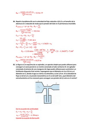 𝒉𝒉𝑩𝑩 =
(𝟏𝟏𝟏𝟏𝟏𝟏𝟏𝟏𝟏𝟏𝟏𝟏−𝟏𝟏,𝟎𝟎𝟎𝟎∗𝟏𝟏𝟏𝟏𝟓𝟓) 𝑷𝑷𝑷𝑷
𝟏𝟏𝟏𝟏𝟑𝟑𝒌𝒌𝒌𝒌
𝒎𝒎𝟑𝟑 ∗𝟗𝟗,𝟖𝟖𝟖𝟖 𝑵𝑵/𝒌𝒌𝒌𝒌
= 𝟓𝟓, 𝟎𝟎 𝒎𝒎 ??
84. Repetir el problema 83 con la velocidad de flujo reducida a 0,6 L/s y el tamaño de la
abertura en C reducido de modo que la presión del tubo en A permanezca invariable.
𝑷𝑷𝒄𝒄𝒄𝒄𝒍𝒍𝒍𝒍𝒍𝒍𝒍𝒍𝒍𝒍,𝑨𝑨 = 𝝆𝝆 ∗ 𝒈𝒈 ∗ 𝒉𝒉𝑨𝑨 ; 𝒉𝒉𝑨𝑨 =
𝑷𝑷𝑨𝑨
𝝆𝝆∗𝒈𝒈
𝒉𝒉𝑨𝑨 =
𝟏𝟏,𝟐𝟐𝟐𝟐 𝒂𝒂𝒂𝒂𝒂𝒂∗
𝟏𝟏,𝟎𝟎𝟎𝟎∗𝟏𝟏𝟏𝟏𝟓𝟓 𝑷𝑷𝑷𝑷
𝟏𝟏 𝒂𝒂𝒂𝒂𝒂𝒂
𝟏𝟏𝟏𝟏𝟑𝟑𝒌𝒌𝒌𝒌
𝒎𝒎𝟑𝟑 ∗𝟗𝟗,𝟖𝟖𝟖𝟖 𝑵𝑵/𝒌𝒌𝒌𝒌
= 𝟏𝟏𝟏𝟏,𝟔𝟔 𝒎𝒎
𝑰𝑰𝒗𝒗,𝑨𝑨 = 𝒗𝒗𝑨𝑨 ∗ 𝑨𝑨𝑨𝑨 ; 𝒗𝒗𝑨𝑨 =
𝑰𝑰𝒗𝒗,𝑨𝑨
𝑨𝑨𝑨𝑨
𝒗𝒗𝑨𝑨 =
𝟎𝟎,𝟔𝟔𝟔𝟔
𝒔𝒔
∗
𝟏𝟏 𝒎𝒎𝟑𝟑
𝟏𝟏𝟏𝟏𝟏𝟏𝟏𝟏 𝑳𝑳
𝝅𝝅∗𝟎𝟎,𝟎𝟎𝟎𝟎𝟎𝟎𝟐𝟐 = 𝟕𝟕, 𝟔𝟔𝟔𝟔 𝒎𝒎/𝒔𝒔
𝒗𝒗𝑩𝑩 =
𝒗𝒗𝑨𝑨∗𝑨𝑨𝑨𝑨
𝑨𝑨𝑩𝑩
=
𝒓𝒓𝑨𝑨
𝟐𝟐
𝒓𝒓𝑩𝑩
𝟐𝟐 ∗ 𝒗𝒗𝑨𝑨 =
𝟎𝟎,𝟎𝟎𝟎𝟎𝟎𝟎𝟐𝟐
𝟎𝟎,𝟎𝟎𝟎𝟎𝟎𝟎𝟐𝟐 ∗ 𝒗𝒗𝑨𝑨 = 𝟏𝟏,𝟓𝟓𝟓𝟓𝟓𝟓𝟓𝟓 ∗ 𝒗𝒗𝑨𝑨
𝑷𝑷𝑩𝑩 = 𝑷𝑷𝑨𝑨 +
𝟏𝟏
𝟐𝟐
∗ 𝝆𝝆 ∗ (𝒗𝒗𝑨𝑨
𝟐𝟐
− 𝒗𝒗𝑩𝑩
𝟐𝟐
)
𝑷𝑷𝑩𝑩 = 𝟐𝟐,𝟐𝟐𝟐𝟐 𝒂𝒂𝒂𝒂𝒂𝒂 ∗
𝟏𝟏,𝟎𝟎𝟎𝟎 ∗ 𝟏𝟏𝟏𝟏𝟓𝟓
𝑷𝑷𝑷𝑷
𝟏𝟏 𝒂𝒂𝒂𝒂𝒂𝒂
+
𝟏𝟏
𝟐𝟐
∗
𝟏𝟏𝟏𝟏𝟑𝟑
𝒌𝒌𝒌𝒌
𝒎𝒎𝟑𝟑
∗ �𝟏𝟏 − 𝟏𝟏,𝟓𝟓𝟓𝟓𝟓𝟓𝟓𝟓𝟐𝟐� ∗ 𝟕𝟕,𝟔𝟔𝟔𝟔𝟐𝟐
= 𝟏𝟏𝟏𝟏𝟏𝟏𝟏𝟏𝟏𝟏𝟏𝟏 𝑷𝑷𝑷𝑷
𝑷𝑷𝑩𝑩,𝒄𝒄𝒄𝒄𝒄𝒄𝒄𝒄𝒄𝒄𝒄𝒄𝒄𝒄 = 𝝆𝝆 ∗ 𝒈𝒈 ∗ 𝒉𝒉𝑩𝑩 ; 𝒉𝒉𝑩𝑩 =
𝑷𝑷𝑩𝑩,𝒄𝒄𝒄𝒄𝒄𝒄𝒄𝒄𝒄𝒄𝒄𝒄𝒄𝒄
𝝆𝝆∗𝒈𝒈
𝒉𝒉𝑩𝑩 =
�𝟏𝟏𝟏𝟏𝟏𝟏𝟏𝟏𝟏𝟏𝟏𝟏−𝟏𝟏,𝟎𝟎𝟎𝟎∗𝟏𝟏𝟏𝟏𝟓𝟓�𝑷𝑷𝑷𝑷
𝟏𝟏𝟏𝟏𝟑𝟑𝒌𝒌𝒌𝒌
𝒎𝒎𝟑𝟑 ∗𝟗𝟗,𝟖𝟖𝟖𝟖
𝑵𝑵
𝒌𝒌𝒌𝒌
= 𝟖𝟖,𝟐𝟐𝟐𝟐 𝒎𝒎
85. La figura es un esquema de un aspirador, un aparato simple que puede utilizarse para
conseguir un vacío parcial en un recinto conectado al tubo vertical en B. Un agitador
conectado al extremo de una manguera de riego puede utilizarse para suministrar un
fertilizante dispuesto Enel recinto. Supongamos que el diámetro en A es 2,0 cm y el
diámetro en C, donde el agua se vierte a la atmosfera, es de 1,0 cm. Si la velocidad de
flujo es de 0,5 L/s y la presión manométrica en A es de 0,187 atm, ¿qué diámetro del
estrechamiento en B es necesario para conseguir una presión de 0,1 atm en el recinto?
Con la ecuación de continuidad:
𝑰𝑰𝑨𝑨 = 𝒗𝒗𝑨𝑨 ∗ 𝑨𝑨𝑨𝑨 ; 𝒗𝒗𝑨𝑨 =
𝑰𝑰𝑨𝑨
𝑨𝑨𝑨𝑨
𝒗𝒗𝑨𝑨 =
𝟎𝟎.𝟓𝟓∗𝟏𝟏𝟏𝟏−𝟑𝟑 𝒎𝒎𝟑𝟑/𝒔𝒔
(𝝅𝝅∗𝟎𝟎.𝟎𝟎𝟎𝟎𝟐𝟐)𝒎𝒎𝟐𝟐 = 𝟏𝟏. 𝟓𝟓𝟓𝟓 𝒎𝒎/𝒔𝒔
Usando la ecuación de Bernouilli:
 