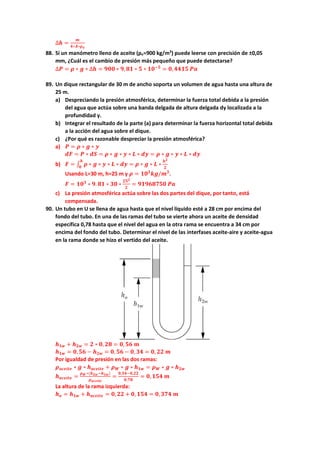 ∆𝒉𝒉 =
𝒎𝒎
𝟒𝟒∗𝑨𝑨∗𝝆𝝆𝒐𝒐
88. Si un manómetro lleno de aceite (ρo=900 kg/m3
) puede leerse con precisión de ±0,05
mm, ¿Cuál es el cambio de presión más pequeño que puede detectarse?
∆𝑷𝑷 = 𝝆𝝆 ∗ 𝒈𝒈 ∗ ∆𝒉𝒉 = 𝟗𝟗𝟗𝟗𝟗𝟗 ∗ 𝟗𝟗,𝟖𝟖𝟖𝟖 ∗ 𝟓𝟓 ∗ 𝟏𝟏𝟏𝟏−𝟓𝟓
= 𝟎𝟎,𝟒𝟒𝟒𝟒𝟒𝟒𝟒𝟒 𝑷𝑷𝑷𝑷
89. Un dique rectangular de 30 m de ancho soporta un volumen de agua hasta una altura de
25 m.
a) Despreciando la presión atmosférica, determinar la fuerza total debida a la presión
del agua que actúa sobre una banda delgada de altura delgada dy localizada a la
profundidad y.
b) Integrar el resultado de la parte (a) para determinar la fuerza horizontal total debida
a la acción del agua sobre el dique.
c) ¿Por qué es razonable despreciar la presión atmosférica?
a) 𝑷𝑷 = 𝝆𝝆 ∗ 𝒈𝒈 ∗ 𝒚𝒚
𝒅𝒅𝒅𝒅 = 𝑷𝑷 ∗ 𝒅𝒅𝒅𝒅 = 𝝆𝝆 ∗ 𝒈𝒈 ∗ 𝒚𝒚 ∗ 𝑳𝑳 ∗ 𝒅𝒅𝒅𝒅 = 𝝆𝝆 ∗ 𝒈𝒈 ∗ 𝒚𝒚 ∗ 𝑳𝑳 ∗ 𝒅𝒅𝒅𝒅
b) 𝑭𝑭 = ∫ 𝝆𝝆 ∗ 𝒈𝒈 ∗ 𝒚𝒚 ∗ 𝑳𝑳 ∗ 𝒅𝒅𝒅𝒅
𝒉𝒉
𝟎𝟎
= 𝝆𝝆 ∗ 𝒈𝒈 ∗ 𝑳𝑳 ∗
𝒉𝒉𝟐𝟐
𝟐𝟐
Usando L=30 m, h=25 m y 𝝆𝝆 = 𝟏𝟏𝟏𝟏𝟑𝟑
𝒌𝒌𝒌𝒌/𝒎𝒎𝟑𝟑
.
𝑭𝑭 = 𝟏𝟏𝟏𝟏𝟑𝟑
∗ 𝟗𝟗. 𝟖𝟖𝟖𝟖 ∗ 𝟑𝟑𝟑𝟑 ∗
𝟐𝟐𝟐𝟐𝟐𝟐
𝟐𝟐
= 𝟗𝟗𝟗𝟗𝟗𝟗𝟗𝟗𝟗𝟗𝟗𝟗𝟗𝟗𝟗𝟗 𝑷𝑷𝑷𝑷
c) La presión atmosférica actúa sobre las dos partes del dique, por tanto, está
compensada.
90. Un tubo en U se llena de agua hasta que el nivel líquido esté a 28 cm por encima del
fondo del tubo. En una de las ramas del tubo se vierte ahora un aceite de densidad
específica 0,78 hasta que el nivel del agua en la otra rama se encuentra a 34 cm por
encima del fondo del tubo. Determinar el nivel de las interfases aceite-aire y aceite-agua
en la rama donde se hizo el vertido del aceite.
𝒉𝒉𝟏𝟏𝟏𝟏 + 𝒉𝒉𝟐𝟐𝟐𝟐 = 𝟐𝟐 ∗ 𝟎𝟎, 𝟐𝟐𝟐𝟐 = 𝟎𝟎, 𝟓𝟓𝟓𝟓 𝒎𝒎
𝒉𝒉𝟏𝟏𝟏𝟏 = 𝟎𝟎,𝟓𝟓𝟓𝟓 − 𝒉𝒉𝟐𝟐𝟐𝟐 = 𝟎𝟎, 𝟓𝟓𝟓𝟓 − 𝟎𝟎, 𝟑𝟑𝟑𝟑 = 𝟎𝟎, 𝟐𝟐𝟐𝟐 𝒎𝒎
Por igualdad de presión en las dos ramas:
𝝆𝝆𝒂𝒂𝒂𝒂𝒂𝒂𝒂𝒂𝒂𝒂𝒂𝒂 ∗ 𝒈𝒈 ∗ 𝒉𝒉𝒂𝒂𝒂𝒂𝒂𝒂𝒂𝒂𝒂𝒂𝒂𝒂 + 𝝆𝝆𝑾𝑾 ∗ 𝒈𝒈 ∗ 𝒉𝒉𝟏𝟏𝟏𝟏 = 𝝆𝝆𝑾𝑾 ∗ 𝒈𝒈 ∗ 𝒉𝒉𝟐𝟐𝟐𝟐
𝒉𝒉𝒂𝒂𝒂𝒂𝒂𝒂𝒂𝒂𝒂𝒂𝒂𝒂 =
𝝆𝝆𝑾𝑾∗(𝒉𝒉𝟐𝟐𝟐𝟐−𝒉𝒉𝟏𝟏𝟏𝟏)
𝝆𝝆𝒂𝒂𝒂𝒂𝒂𝒂𝒂𝒂𝒂𝒂𝒂𝒂
=
𝟎𝟎,𝟑𝟑𝟑𝟑−𝟎𝟎,𝟐𝟐𝟐𝟐
𝟎𝟎,𝟕𝟕𝟕𝟕
= 𝟎𝟎,𝟏𝟏𝟏𝟏𝟏𝟏 𝒎𝒎
La altura de la rama izquierda:
𝒉𝒉𝒐𝒐 = 𝒉𝒉𝟏𝟏𝟏𝟏 + 𝒉𝒉𝒂𝒂𝒂𝒂𝒂𝒂𝒂𝒂𝒂𝒂𝒂𝒂 = 𝟎𝟎,𝟐𝟐𝟐𝟐 + 𝟎𝟎, 𝟏𝟏𝟏𝟏𝟏𝟏 = 𝟎𝟎,𝟑𝟑𝟑𝟑𝟑𝟑 𝒎𝒎
 