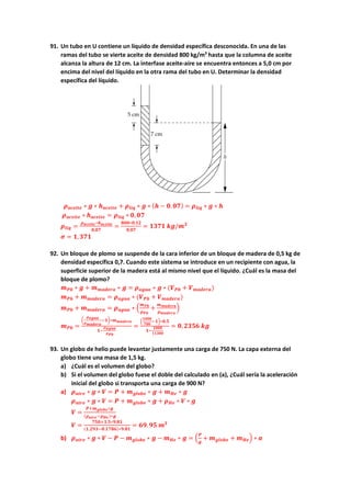 91. Un tubo en U contiene un líquido de densidad específica desconocida. En una de las
ramas del tubo se vierte aceite de densidad 800 kg/m3
hasta que la columna de aceite
alcanza la altura de 12 cm. La interfase aceite-aire se encuentra entonces a 5,0 cm por
encima del nivel del líquido en la otra rama del tubo en U. Determinar la densidad
específica del líquido.
𝝆𝝆𝒂𝒂𝒂𝒂𝒂𝒂𝒂𝒂𝒂𝒂𝒂𝒂 ∗ 𝒈𝒈 ∗ 𝒉𝒉𝒂𝒂𝒂𝒂𝒂𝒂𝒂𝒂𝒂𝒂𝒂𝒂 + 𝝆𝝆𝒍𝒍𝒍𝒍𝒍𝒍 ∗ 𝒈𝒈 ∗ (𝒉𝒉 − 𝟎𝟎. 𝟎𝟎𝟎𝟎) = 𝝆𝝆𝒍𝒍𝒍𝒍𝒍𝒍 ∗ 𝒈𝒈 ∗ 𝒉𝒉
𝝆𝝆𝒂𝒂𝒂𝒂𝒂𝒂𝒂𝒂𝒂𝒂𝒂𝒂 ∗ 𝒉𝒉𝒂𝒂𝒂𝒂𝒂𝒂𝒂𝒂𝒂𝒂𝒂𝒂 = 𝝆𝝆𝒍𝒍𝒍𝒍𝒍𝒍 ∗ 𝟎𝟎, 𝟎𝟎𝟎𝟎
𝝆𝝆𝒍𝒍𝒍𝒍𝒍𝒍 =
𝝆𝝆𝒂𝒂𝒂𝒂𝒂𝒂𝒂𝒂𝒂𝒂𝒂𝒂∗𝒉𝒉𝒂𝒂𝒂𝒂𝒂𝒂𝒂𝒂𝒂𝒂𝒂𝒂
𝟎𝟎,𝟎𝟎𝟎𝟎
=
𝟖𝟖𝟖𝟖𝟖𝟖∗𝟎𝟎,𝟏𝟏𝟏𝟏
𝟎𝟎,𝟎𝟎𝟎𝟎
= 𝟏𝟏𝟏𝟏𝟏𝟏𝟏𝟏 𝒌𝒌𝒌𝒌/𝒎𝒎𝟑𝟑
𝝈𝝈 = 𝟏𝟏,𝟑𝟑𝟑𝟑𝟑𝟑
92. Un bloque de plomo se suspende de la cara inferior de un bloque de madera de 0,5 kg de
densidad específica 0,7. Cuando este sistema se introduce en un recipiente con agua, la
superficie superior de la madera está al mismo nivel que el líquido. ¿Cuál es la masa del
bloque de plomo?
𝒎𝒎𝑷𝑷𝑷𝑷 ∗ 𝒈𝒈 + 𝒎𝒎𝒎𝒎𝒎𝒎𝒎𝒎𝒎𝒎𝒎𝒎𝒎𝒎 ∗ 𝒈𝒈 = 𝝆𝝆𝒂𝒂𝒂𝒂𝒂𝒂𝒂𝒂 ∗ 𝒈𝒈 ∗ (𝑽𝑽𝑷𝑷𝑷𝑷 + 𝑽𝑽𝒎𝒎𝒎𝒎𝒎𝒎𝒎𝒎𝒎𝒎𝒎𝒎)
𝒎𝒎𝑷𝑷𝑷𝑷 + 𝒎𝒎𝒎𝒎𝒎𝒎𝒎𝒎𝒎𝒎𝒎𝒎𝒎𝒎 = 𝝆𝝆𝒂𝒂𝒂𝒂𝒂𝒂𝒂𝒂 ∗ (𝑽𝑽𝑷𝑷𝑷𝑷 + 𝑽𝑽𝒎𝒎𝒎𝒎𝒎𝒎𝒎𝒎𝒎𝒎𝒎𝒎)
𝒎𝒎𝑷𝑷𝑷𝑷 + 𝒎𝒎𝒎𝒎𝒎𝒎𝒎𝒎𝒎𝒎𝒎𝒎𝒎𝒎 = 𝝆𝝆𝒂𝒂𝒂𝒂𝒂𝒂𝒂𝒂 ∗ �
𝒎𝒎𝑷𝑷𝑷𝑷
𝝆𝝆𝑷𝑷𝑷𝑷
+
𝒎𝒎𝒎𝒎𝒎𝒎𝒎𝒎𝒎𝒎𝒎𝒎𝒎𝒎
𝝆𝝆𝒎𝒎𝒎𝒎𝒎𝒎𝒎𝒎𝒎𝒎𝒎𝒎
�
𝒎𝒎𝑷𝑷𝑷𝑷 =
�
𝝆𝝆𝒂𝒂𝒂𝒂𝒂𝒂𝒂𝒂
𝝆𝝆𝒎𝒎𝒎𝒎𝒎𝒎𝒎𝒎𝒎𝒎𝒎𝒎
−𝟏𝟏�∗𝒎𝒎𝒎𝒎𝒎𝒎𝒎𝒎𝒎𝒎𝒎𝒎𝒎𝒎
𝟏𝟏−
𝝆𝝆𝒂𝒂𝒂𝒂𝒂𝒂𝒂𝒂
𝝆𝝆𝑷𝑷𝑷𝑷
=
�
𝟏𝟏𝟏𝟏𝟏𝟏𝟏𝟏
𝟕𝟕𝟕𝟕𝟕𝟕
−𝟏𝟏�∗𝟎𝟎.𝟓𝟓
𝟏𝟏−
𝟏𝟏𝟏𝟏𝟏𝟏𝟏𝟏
𝟏𝟏𝟏𝟏𝟏𝟏𝟏𝟏𝟏𝟏
= 𝟎𝟎,𝟐𝟐𝟐𝟐𝟐𝟐𝟐𝟐 𝒌𝒌𝒌𝒌
93. Un globo de helio puede levantar justamente una carga de 750 N. La capa externa del
globo tiene una masa de 1,5 kg.
a) ¿Cuál es el volumen del globo?
b) Si el volumen del globo fuese el doble del calculado en (a), ¿Cuál sería la aceleración
inicial del globo si transporta una carga de 900 N?
a) 𝝆𝝆𝒂𝒂𝒂𝒂𝒂𝒂𝒂𝒂 ∗ 𝒈𝒈 ∗ 𝑽𝑽 = 𝑷𝑷 + 𝒎𝒎𝒈𝒈𝒈𝒈𝒈𝒈𝒈𝒈𝒈𝒈 ∗ 𝒈𝒈 + 𝒎𝒎𝑯𝑯𝑯𝑯 ∗ 𝒈𝒈
𝝆𝝆𝒂𝒂𝒂𝒂𝒂𝒂𝒂𝒂 ∗ 𝒈𝒈 ∗ 𝑽𝑽 = 𝑷𝑷 + 𝒎𝒎𝒈𝒈𝒈𝒈𝒈𝒈𝒈𝒈𝒈𝒈 ∗ 𝒈𝒈 + 𝝆𝝆𝑯𝑯𝑯𝑯 ∗ 𝑽𝑽 ∗ 𝒈𝒈
𝑽𝑽 =
𝑷𝑷+𝒎𝒎𝒈𝒈𝒈𝒈𝒈𝒈𝒈𝒈𝒈𝒈∗𝒈𝒈
(𝝆𝝆𝒂𝒂𝒂𝒂𝒂𝒂𝒂𝒂−𝝆𝝆𝑯𝑯𝑯𝑯)∗𝒈𝒈
𝑽𝑽 =
𝟕𝟕𝟕𝟕𝟕𝟕+𝟏𝟏.𝟓𝟓∗𝟗𝟗.𝟖𝟖𝟖𝟖
(𝟏𝟏.𝟐𝟐𝟐𝟐𝟐𝟐−𝟎𝟎.𝟏𝟏𝟏𝟏𝟏𝟏𝟏𝟏)∗𝟗𝟗.𝟖𝟖𝟖𝟖
= 𝟔𝟔𝟔𝟔.𝟗𝟗𝟗𝟗 𝒎𝒎𝟑𝟑
b) 𝝆𝝆𝒂𝒂𝒂𝒂𝒂𝒂𝒂𝒂 ∗ 𝒈𝒈 ∗ 𝑽𝑽 − 𝑷𝑷 − 𝒎𝒎𝒈𝒈𝒈𝒈𝒈𝒈𝒈𝒈𝒈𝒈 ∗ 𝒈𝒈 − 𝒎𝒎𝑯𝑯𝑯𝑯 ∗ 𝒈𝒈 = �
𝑷𝑷
𝒈𝒈
+ 𝒎𝒎𝒈𝒈𝒈𝒈𝒈𝒈𝒈𝒈𝒈𝒈 + 𝒎𝒎𝑯𝑯𝑯𝑯� ∗ 𝒂𝒂
 