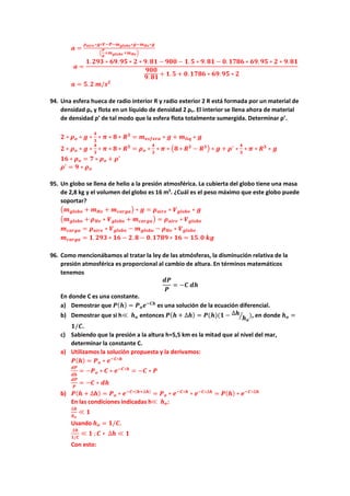 𝒂𝒂 =
𝝆𝝆𝒂𝒂𝒂𝒂𝒂𝒂𝒂𝒂∗𝒈𝒈∗𝑽𝑽−𝑷𝑷−𝒎𝒎𝒈𝒈𝒈𝒈𝒈𝒈𝒈𝒈𝒈𝒈∗𝒈𝒈−𝒎𝒎𝑯𝑯𝑯𝑯∗𝒈𝒈
�
𝑷𝑷
𝒈𝒈
+𝒎𝒎𝒈𝒈𝒈𝒈𝒈𝒈𝒈𝒈𝒈𝒈+𝒎𝒎𝑯𝑯𝑯𝑯�
𝒂𝒂 =
𝟏𝟏.𝟐𝟐𝟐𝟐𝟐𝟐 ∗ 𝟔𝟔𝟔𝟔.𝟗𝟗𝟗𝟗 ∗ 𝟐𝟐 ∗ 𝟗𝟗. 𝟖𝟖𝟖𝟖 − 𝟗𝟗𝟗𝟗𝟗𝟗 − 𝟏𝟏.𝟓𝟓 ∗ 𝟗𝟗. 𝟖𝟖𝟖𝟖 − 𝟎𝟎. 𝟏𝟏𝟏𝟏𝟏𝟏𝟏𝟏 ∗ 𝟔𝟔𝟔𝟔.𝟗𝟗𝟗𝟗 ∗ 𝟐𝟐 ∗ 𝟗𝟗.𝟖𝟖𝟖𝟖
𝟗𝟗𝟗𝟗𝟗𝟗
𝟗𝟗. 𝟖𝟖𝟖𝟖 + 𝟏𝟏.𝟓𝟓 + 𝟎𝟎. 𝟏𝟏𝟏𝟏𝟏𝟏𝟏𝟏 ∗ 𝟔𝟔𝟔𝟔.𝟗𝟗𝟗𝟗 ∗ 𝟐𝟐
𝒂𝒂 = 𝟓𝟓. 𝟐𝟐 𝒎𝒎/𝒔𝒔𝟐𝟐
94. Una esfera hueca de radio interior R y radio exterior 2 R está formada por un material de
densidad ρo y flota en un líquido de densidad 2 ρo. El interior se llena ahora de material
de densidad ρ’ de tal modo que la esfera flota totalmente sumergida. Determinar ρ’.
𝟐𝟐 ∗ 𝝆𝝆𝒐𝒐 ∗ 𝒈𝒈 ∗
𝟒𝟒
𝟑𝟑
∗ 𝝅𝝅 ∗ 𝟖𝟖 ∗ 𝑹𝑹𝟑𝟑
= 𝒎𝒎𝒆𝒆𝒆𝒆𝒆𝒆𝒆𝒆𝒆𝒆𝒆𝒆 ∗ 𝒈𝒈 + 𝒎𝒎𝒍𝒍𝒍𝒍𝒍𝒍 ∗ 𝒈𝒈
𝟐𝟐 ∗ 𝝆𝝆𝒐𝒐 ∗ 𝒈𝒈 ∗
𝟒𝟒
𝟑𝟑
∗ 𝝅𝝅 ∗ 𝟖𝟖 ∗ 𝑹𝑹𝟑𝟑
= 𝝆𝝆𝒐𝒐 ∗
𝟒𝟒
𝟑𝟑
∗ 𝝅𝝅 ∗ �𝟖𝟖 ∗ 𝑹𝑹𝟑𝟑
− 𝑹𝑹𝟑𝟑� ∗ 𝒈𝒈 + 𝝆𝝆′
∗
𝟒𝟒
𝟑𝟑
∗ 𝝅𝝅 ∗ 𝑹𝑹𝟑𝟑
∗ 𝒈𝒈
𝟏𝟏𝟏𝟏 ∗ 𝝆𝝆𝒐𝒐 = 𝟕𝟕 ∗ 𝝆𝝆𝒐𝒐 + 𝝆𝝆′
𝝆𝝆′
= 𝟗𝟗 ∗ 𝝆𝝆𝒐𝒐
95. Un globo se llena de helio a la presión atmosférica. La cubierta del globo tiene una masa
de 2,8 kg y el volumen del globo es 16 m3
. ¿Cuál es el peso máximo que este globo puede
soportar?
�𝒎𝒎𝒈𝒈𝒈𝒈𝒈𝒈𝒈𝒈𝒈𝒈 + 𝒎𝒎𝑯𝑯𝑯𝑯 + 𝒎𝒎𝒄𝒄𝒄𝒄𝒄𝒄𝒄𝒄𝒄𝒄� ∗ 𝒈𝒈 = 𝝆𝝆𝒂𝒂𝒂𝒂𝒂𝒂𝒂𝒂 ∗ 𝑽𝑽𝒈𝒈𝒈𝒈𝒈𝒈𝒈𝒈𝒈𝒈 ∗ 𝒈𝒈
�𝒎𝒎𝒈𝒈𝒈𝒈𝒈𝒈𝒈𝒈𝒈𝒈 + 𝝆𝝆𝑯𝑯𝑯𝑯 ∗ 𝑽𝑽𝒈𝒈𝒈𝒈𝒈𝒈𝒈𝒈𝒈𝒈 + 𝒎𝒎𝒄𝒄𝒄𝒄𝒄𝒄𝒄𝒄𝒄𝒄� = 𝝆𝝆𝒂𝒂𝒂𝒂𝒂𝒂𝒂𝒂 ∗ 𝑽𝑽𝒈𝒈𝒈𝒈𝒈𝒈𝒈𝒈𝒈𝒈
𝒎𝒎𝒄𝒄𝒄𝒄𝒄𝒄𝒄𝒄𝒄𝒄 = 𝝆𝝆𝒂𝒂𝒂𝒂𝒂𝒂𝒂𝒂 ∗ 𝑽𝑽𝒈𝒈𝒈𝒈𝒈𝒈𝒈𝒈𝒈𝒈 − 𝒎𝒎𝒈𝒈𝒈𝒈𝒈𝒈𝒈𝒈𝒈𝒈 − 𝝆𝝆𝑯𝑯𝑯𝑯 ∗ 𝑽𝑽𝒈𝒈𝒈𝒈𝒈𝒈𝒈𝒈𝒈𝒈
𝒎𝒎𝒄𝒄𝒄𝒄𝒄𝒄𝒄𝒄𝒄𝒄 = 𝟏𝟏.𝟐𝟐𝟐𝟐𝟐𝟐 ∗ 𝟏𝟏𝟏𝟏 − 𝟐𝟐. 𝟖𝟖 − 𝟎𝟎.𝟏𝟏𝟏𝟏𝟏𝟏𝟏𝟏 ∗ 𝟏𝟏𝟏𝟏 = 𝟏𝟏𝟏𝟏.𝟎𝟎 𝒌𝒌𝒌𝒌
96. Como mencionábamos al tratar la ley de las atmósferas, la disminución relativa de la
presión atmosférica es proporcional al cambio de altura. En términos matemáticos
tenemos
𝒅𝒅𝒅𝒅
𝑷𝑷
= −𝑪𝑪 𝒅𝒅𝒅𝒅
En donde C es una constante.
a) Demostrar que 𝑷𝑷(𝒉𝒉) = 𝑷𝑷𝒐𝒐𝒆𝒆−𝑪𝑪𝑪𝑪
es una solución de la ecuación diferencial.
b) Demostrar que si h≪ 𝒉𝒉𝒐𝒐 entonces 𝑷𝑷(𝒉𝒉 + ∆𝒉𝒉) = 𝑷𝑷(𝒉𝒉)(𝟏𝟏 − ∆𝒉𝒉
𝒉𝒉𝒐𝒐
� ), en donde 𝒉𝒉𝒐𝒐 =
𝟏𝟏/𝑪𝑪.
c) Sabiendo que la presión a la altura h=5,5 km es la mitad que al nivel del mar,
determinar la constante C.
a) Utilizamos la solución propuesta y la derivamos:
𝑷𝑷(𝒉𝒉) = 𝑷𝑷𝒐𝒐 ∗ 𝒆𝒆−𝑪𝑪∗𝒉𝒉
𝒅𝒅𝒅𝒅
𝒅𝒅𝒅𝒅
= −𝑷𝑷𝒐𝒐 ∗ 𝑪𝑪 ∗ 𝒆𝒆−𝑪𝑪∗𝒉𝒉
= −𝑪𝑪 ∗ 𝑷𝑷
𝒅𝒅𝒅𝒅
𝑷𝑷
= −𝑪𝑪 ∗ 𝒅𝒅𝒅𝒅
b) 𝑷𝑷(𝒉𝒉 + ∆𝒉𝒉) = 𝑷𝑷𝒐𝒐 ∗ 𝒆𝒆−𝑪𝑪∗(𝒉𝒉+∆𝒉𝒉)
= 𝑷𝑷𝒐𝒐 ∗ 𝒆𝒆−𝑪𝑪∗𝒉𝒉
∗ 𝒆𝒆−𝑪𝑪∗∆𝒉𝒉
= 𝑷𝑷(𝒉𝒉) ∗ 𝒆𝒆−𝑪𝑪∗∆𝒉𝒉
En las condiciones indicadas h≪ 𝒉𝒉𝒐𝒐:
∆𝒉𝒉
𝒉𝒉𝒐𝒐
≪ 𝟏𝟏
Usando 𝒉𝒉𝒐𝒐 = 𝟏𝟏/𝑪𝑪.
∆𝒉𝒉
𝟏𝟏/𝑪𝑪
≪ 𝟏𝟏 ; 𝑪𝑪 ∗ ∆𝒉𝒉 ≪ 𝟏𝟏
Con esto:
 